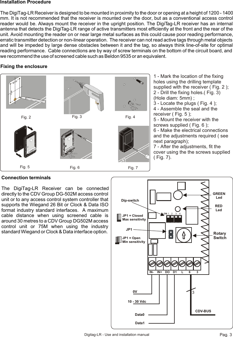 Installation ProcedureThe DigiTag-LR Receiver is designed to be mounted in proximity to the door or opening at a height of 1200 - 1400 mm. It is not recommended that the receiver is mounted over the door, but as a conventional access control reader would be. Always mount the receiver in the upright position. The DigiTag-LR receiver has an internal antenna that detects the DigiTag-LR range of active transmitters most efficiently at the front and the rear of the unit. Avoid mounting the reader on or near large metal surfaces as this could cause poor reading performance, erratic transmitter detection or non-linear operation.  The receiver can not read active tags through metal objects and will be impeded by large dense obstacles between it and the tag, so always think line-of-site for optimal reading performance.  Cable connections are by way of screw terminals on the bottom of the circuit board, and we recommend the use of screened cable such as Beldon 9535 or an equivalent.Fixing the enclosureFig. 2  Fig. 3 Fig. 4Fig. 5 Fig. 6 Fig. 71 - Mark the location of the fixing holes using the drilling template supplied with the receiver ( Fig. 2 );2 - Drill the fixing holes.( Fig. 3) (Hole diam: 5mm) ;3 - Locate the plugs ( Fig. 4 );4 - Assemble the seal and the receiver ( Fig. 5 );5 - Mount the receiver with the screws supplied ( Fig. 6 );6 - Make the electrical connections and the adjustments required ( see next paragraph);7 - After the adjustments, fit the cover using the the screws supplied ( Fig. 7).IN- IN+ DO D1 L 6 30V10 - 30 VdcData0Data13CDV-BUSRED LedGREENLedJP1Rotary SwitchON 1 2 3 4Dip-switchJP1 = ClosedMax sensitivityJP1 = OpenMin sensitivityConnection terminalsThe DigiTag-LR Receiver can be connected directly to the CDV Group DG-502M access control unit or to any access control system controller that supports the Wiegand 26 Bit or Clock &amp; Data ISO format industry standard interfaces.  A maximum cable distance when using screened cable is around 30 metres to a CDV Group DG502M access control unit or 75M when using the industry standard Wiegand or Clock &amp; Data interface option.Pag. 3Digitag-LR - Use and installation manual