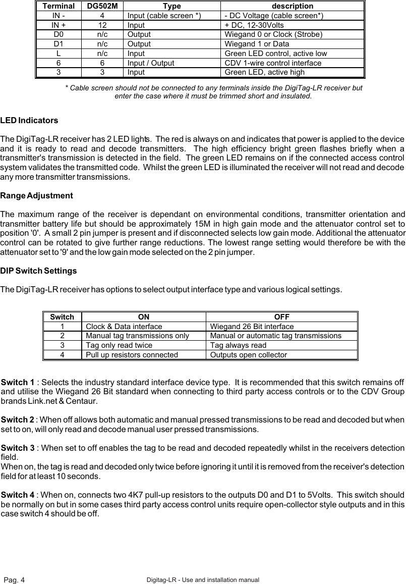 Terminal  DG502M Type description IN - 4 Input (cable screen *) - DC Voltage (cable screen*) IN + 12 Input + DC, 12-30Volts D0 n/c Output Wiegand 0 or Clock (Strobe) D1 n/c Output Wiegand 1 or Data  L n/c Input Green LED control, active low 6 6 Input / Output CDV 1-wire control interface 3 3 Input Green LED, active high  * Cable screen should not be connected to any terminals inside the DigiTag-LR receiver but enter the case where it must be trimmed short and insulated.LED IndicatorsThe DigiTag-LR receiver has 2 LED lights.  The red is always on and indicates that power is applied to the device and it is ready to read and decode transmitters.  The high efficiency bright green flashes briefly when a transmitter&apos;s transmission is detected in the field.  The green LED remains on if the connected access control system validates the transmitted code.  Whilst the green LED is illuminated the receiver will not read and decode any more transmitter transmissions.Range AdjustmentThe maximum range of the receiver is dependant on environmental conditions, transmitter orientation and transmitter battery life but should be approximately 15M in high gain mode and the attenuator control set to position &apos;0&apos;.  A small 2 pin jumper is present and if disconnected selects low gain mode. Additional the attenuator control can be rotated to give further range reductions. The lowest range setting would therefore be with the attenuator set to &apos;9&apos; and the low gain mode selected on the 2 pin jumper.DIP Switch SettingsThe DigiTag-LR receiver has options to select output interface type and various logical settings.Switch ON  OFF 1  Clock &amp; Data interface Wiegand 26 Bit interface 2 Manual tag transmissions only  Manual or automatic tag transmissions 3 Tag only read twice Tag always read 4 Pull up resistors connected Outputs open collector  Switch 1 : Selects the industry standard interface device type.  It is recommended that this switch remains off and utilise the Wiegand 26 Bit standard when connecting to third party access controls or to the CDV Group brands Link.net &amp; Centaur.  Switch 2 : When off allows both automatic and manual pressed transmissions to be read and decoded but when set to on, will only read and decode manual user pressed transmissions.Switch 3 : When set to off enables the tag to be read and decoded repeatedly whilst in the receivers detection field. When on, the tag is read and decoded only twice before ignoring it until it is removed from the receiver&apos;s detection field for at least 10 seconds. Switch 4 : When on, connects two 4K7 pull-up resistors to the outputs D0 and D1 to 5Volts.  This switch should be normally on but in some cases third party access control units require open-collector style outputs and in this case switch 4 should be off. Pag. 4 Digitag-LR - Use and installation manual