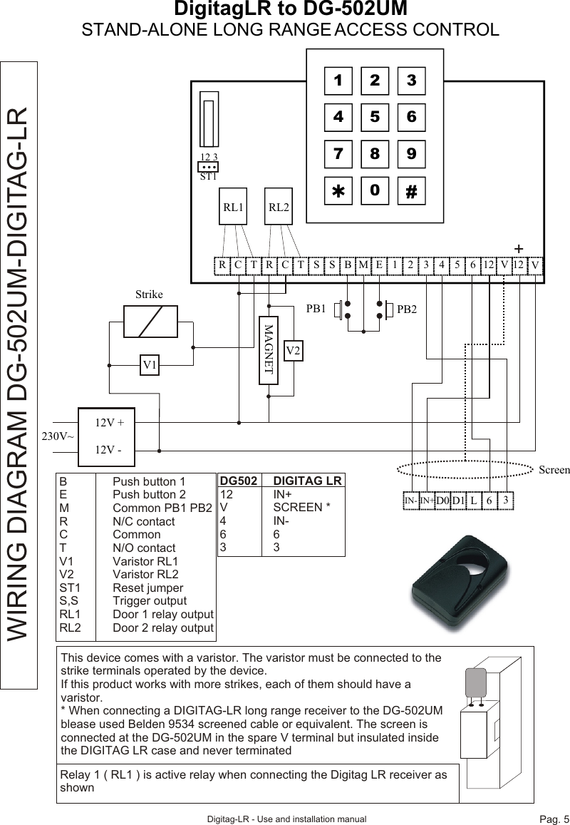 DigitagLR to DG-502UMSTAND-ALONE LONG RANGE ACCESS CONTROLScreen  1  2  3 4  5  6 7  8  9 Þ 0  #  C R  T  R  C  T  S  S  B  M  E  1  2  3  4  5  6  12  V  12   12 3 ST1 …    RL1 RL212V +12V -230V~V1MAGNETV2StrikePB1 PB2+  IN- D0    L 6 3 D1IN+VThis device comes with a varistor. The varistor must be connected to the strike terminals operated by the device.If this product works with more strikes, each of them should have a varistor.* When connecting a DIGITAG-LR long range receiver to the DG-502UM blease used Belden 9534 screened cable or equivalent. The screen is connected at the DG-502UM in the spare V terminal but insulated inside the DIGITAG LR case and never terminatedRelay 1 ( RL1 ) is active relay when connecting the Digitag LR receiver as shownWIRING DIAGRAM DG-502UM-DIGITAG-LRB Push button 1E Push button 2M Common PB1 PB2R N/C contactC CommonT N/O contactV1 Varistor RL1V2 Varistor RL2ST1 Reset jumperS,S Trigger outputRL1 Door 1 relay outputRL2 Door 2 relay outputDG502 DIGITAG LR12 IN+V SCREEN *4 IN-6633Digitag-LR - Use and installation manual Pag. 5