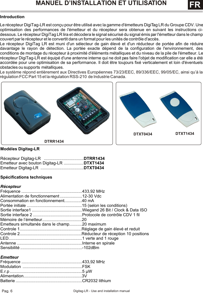 MANUEL D’INSTALLATION ET UTILISATION  FRIntroductionLe récepteur DigiTag-LR est conçu pour être utilisé avec la gamme d&apos;émetteurs DigiTag LR du Groupe CDV. Une optimisation des performances de l&apos;émetteur et du récepteur sera obtenue en suivant les instructions ci-dessous. Le récepteur DigiTag LR lira et décodera le signal sécurisé du signal émis par l&apos;émetteur dans le champ couvert par le récepteur et le convertit dans un format pour les unités de contrôle d&apos;accès.Le récepteur DigiTag LR est muni d&apos;un sélecteur de gain élevé et d&apos;un réducteur de portée afin de réduire davantage le rayon de détection. La portée exacte dépend de la configuration de l&apos;environnement, des conditions de montage du récepteur à proximité d&apos;éléments métalliques et du niveau de la pile de l&apos;émetteur. Le récepteur DigiTag-LR est équipé d&apos;une antenne interne qui ne doit pas faire l&apos;objet de modification car elle a été accordée pour une optimisation de sa performance. Il doit être toujours fixé verticalement et loin d&apos;éventuels obstacles ou supports  métalliques.Le système répond entièrement aux Directives Européennes 73/23/EEC, 89/336/EEC, 99/05/EC, ainsi qu’à la régulation FCC Part 15 et la régulation RSS-210  de Industrie Canada.Modéles Digitag-LR Récepteur Digitag-LR   ..................................DTRR1434Emetteur avec bouton Digitag-LR .................DTXT1434Emetteur Digitag-LR  .....................................DTXT0434Spécifications techniquesRécepteurFréquence ....................................................433,92 MHzAlimentation de fonctionnement ...................12-30 VdcConsommation en fonctionnement...............40 mAPortée initiale ...............................................15 (selon les conditions)Sortie interface1 ...........................................Wiegand 26 Bit / Clock &amp; Data ISOSortie interface 2 ..........................................Protocole de contrôle CDV 1 filMémoire de l’émetteur..................................20Emetteurs simultanés dans le champ...........20 maximumControle 1.....................................................Réglage de gain élevé et reduitControle 2.....................................................Réducteur de réception 10 positionsLED...............................................................1 verte and 1 rougeAntenne ........................................................Interne en spiraleSensibilité .....................................................-102dBmEmetteurFréquence ....................................................433,92 MHzModulation ...................................................FSKE.r.p ..............................................................5 µWAlimentation..................................................3VBatterie .........................................................CR2032 lithiumDTXT1434DTXT0434DTRR1434Pag. 6 Digitag-LR - Use and installation manual