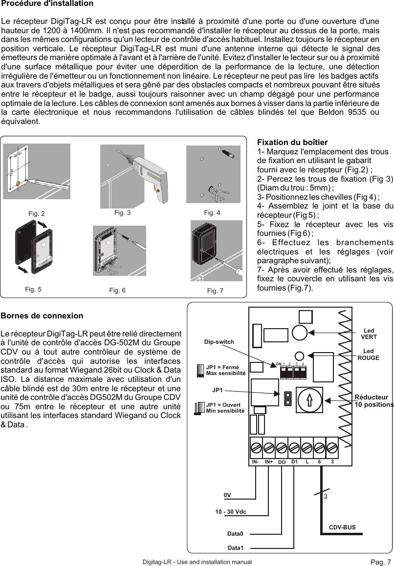 Digitag-LR - Use and installation manualProcédure d&apos;installationLe récepteur DigiTag-LR est conçu pour être installé à proximité d&apos;une porte ou d&apos;une ouverture d&apos;une hauteur de 1200 à 1400mm. Il n&apos;est pas recommandé d&apos;installer le récepteur au dessus de la porte, mais dans les mêmes configurations qu&apos;un lecteur de contrôle d&apos;accès habituel. Installez toujours le récepteur en position verticale. Le récepteur DigiTag-LR est muni d&apos;une antenne interne qui détecte le signal des émetteurs de manière optimale à l&apos;avant et à l&apos;arrière de l&apos;unité. Evitez d&apos;installer le lecteur sur ou à proximité d&apos;une surface métallique pour éviter une déperdition de la performance de la lecture, une détection irrégulière de l&apos;émetteur ou un fonctionnement non linéaire. Le récepteur ne peut pas lire  les badges actifs aux travers d&apos;objets métalliques et sera gêné par des obstacles compacts et nombreux pouvant être situés entre le récepteur et le badge, aussi toujours raisonner avec un champ dégagé pour une performance optimale de la lecture. Les câbles de connexion sont amenés aux bornes à visser dans la partie inférieure de la carte électronique et nous recommandons l&apos;utilisation de câbles blindés tel que Beldon 9535 ou équivalent.Fig. 2  Fig. 3 Fig. 4Fig. 5 Fig. 6 Fig. 7Fixation du boîtier1- Marquez l&apos;emplacement des trous de fixation en utilisant le gabarit fourni avec le récepteur (Fig.2) ;2- Percez les trous de fixation (Fig 3) (Diam du trou : 5mm) ;3- Positionnez les chevilles (Fig 4) ;4- Assemblez le joint et la base du récepteur (Fig 5) ;5- Fixez le récepteur avec les vis fournies (Fig 6) ;6- Effectuez les branchements électriques et les réglages (voir paragraphe suivant);7- Après avoir effectué les réglages, fixez le couvercle en utilisant les vis fournies (Fig.7).Bornes de connexionLe récepteur DigiTag-LR peut être relié directement à l&apos;unité de contrôle d&apos;accès DG-502M du Groupe CDV ou à tout autre contrôleur de système de contrôle d&apos;accès qui autorise les interfaces standard au format Wiegand 26bit ou Clock &amp; Data ISO. La distance maximale avec utilisation d&apos;un câble blindé est de 30m entre le récepteur et une unité de contrôle d&apos;accès DG502M du Groupe CDV ou 75m entre le récepteur et une autre unité utilisant les interfaces standard Wiegand ou Clock &amp; Data .IN- IN+ DO D1 L 6 30V10 - 30 VdcData0Data13CDV-BUSLedROUGELedVERTJP1Réducteur10 positionsON 1 2 3 4Dip-switchJP1 = FerméMax sensibilitéJP1 = OuvertMin sensibilitéPag. 7