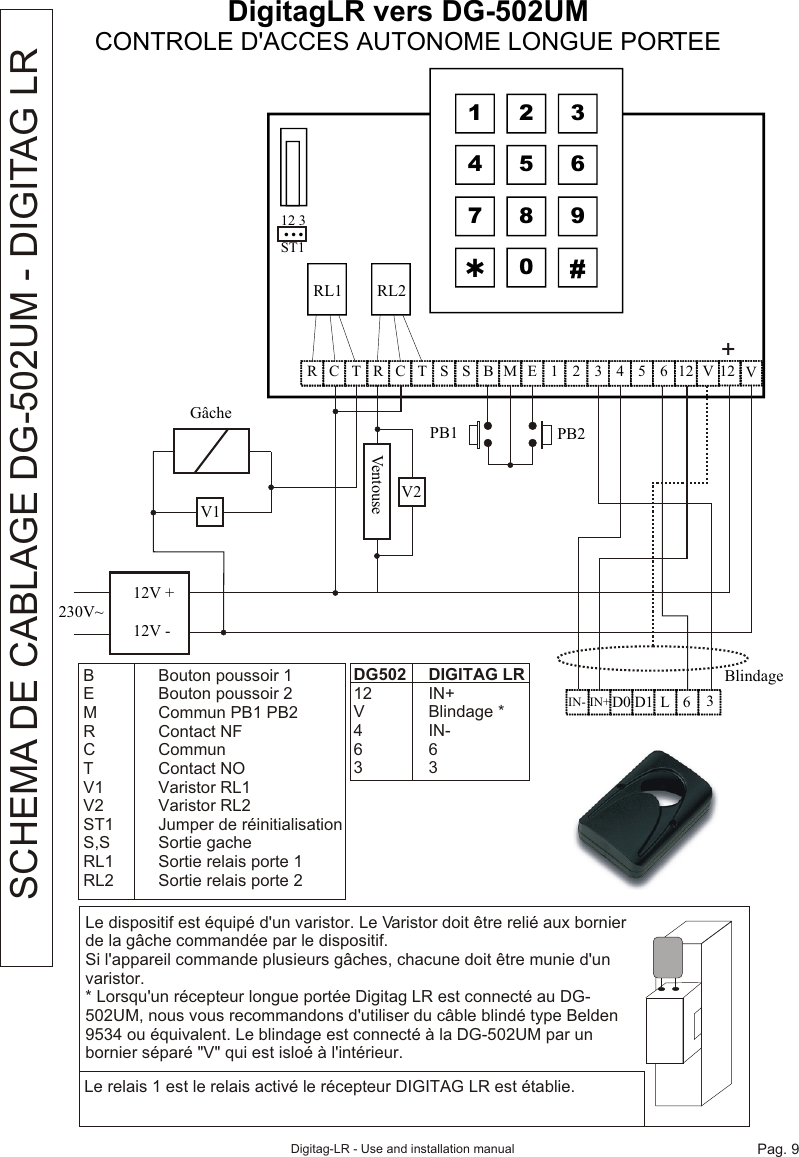 DigitagLR vers DG-502UMCONTROLE D&apos;ACCES AUTONOME LONGUE PORTEEBlindage  1  2  3 4  5  6 7  8  9 Þ 0  #  C R  T  R  C  T  S  S  B  M  E  1  2  3  4  5  6  12  V  12   12 3 ST1 …    RL1 RL212V +12V -230V~V1VentouseV2GâchePB1 PB2+  IN- D0    L 6 3 D1IN+VLe dispositif est équipé d&apos;un varistor. Le Varistor doit être relié aux bornier de la gâche commandée par le dispositif.Si l&apos;appareil commande plusieurs gâches, chacune doit être munie d&apos;un varistor.* Lorsqu&apos;un récepteur longue portée Digitag LR est connecté au DG-502UM, nous vous recommandons d&apos;utiliser du câble blindé type Belden 9534 ou équivalent. Le blindage est connecté à la DG-502UM par un bornier séparé &quot;V&quot; qui est isloé à l&apos;intérieur.Le relais 1 est le relais activé le récepteur DIGITAG LR est établie.SCHEMA DE CABLAGE DG-502UM - DIGITAG LRB Bouton poussoir 1E Bouton poussoir 2M Commun PB1 PB2R Contact NFC CommunT Contact NOV1 Varistor RL1V2 Varistor RL2ST1 Jumper de réinitialisationS,S Sortie gacheRL1 Sortie relais porte 1RL2 Sortie relais porte 2DG502 DIGITAG LR12 IN+V Blindage *4 IN-6633Digitag-LR - Use and installation manual Pag. 9