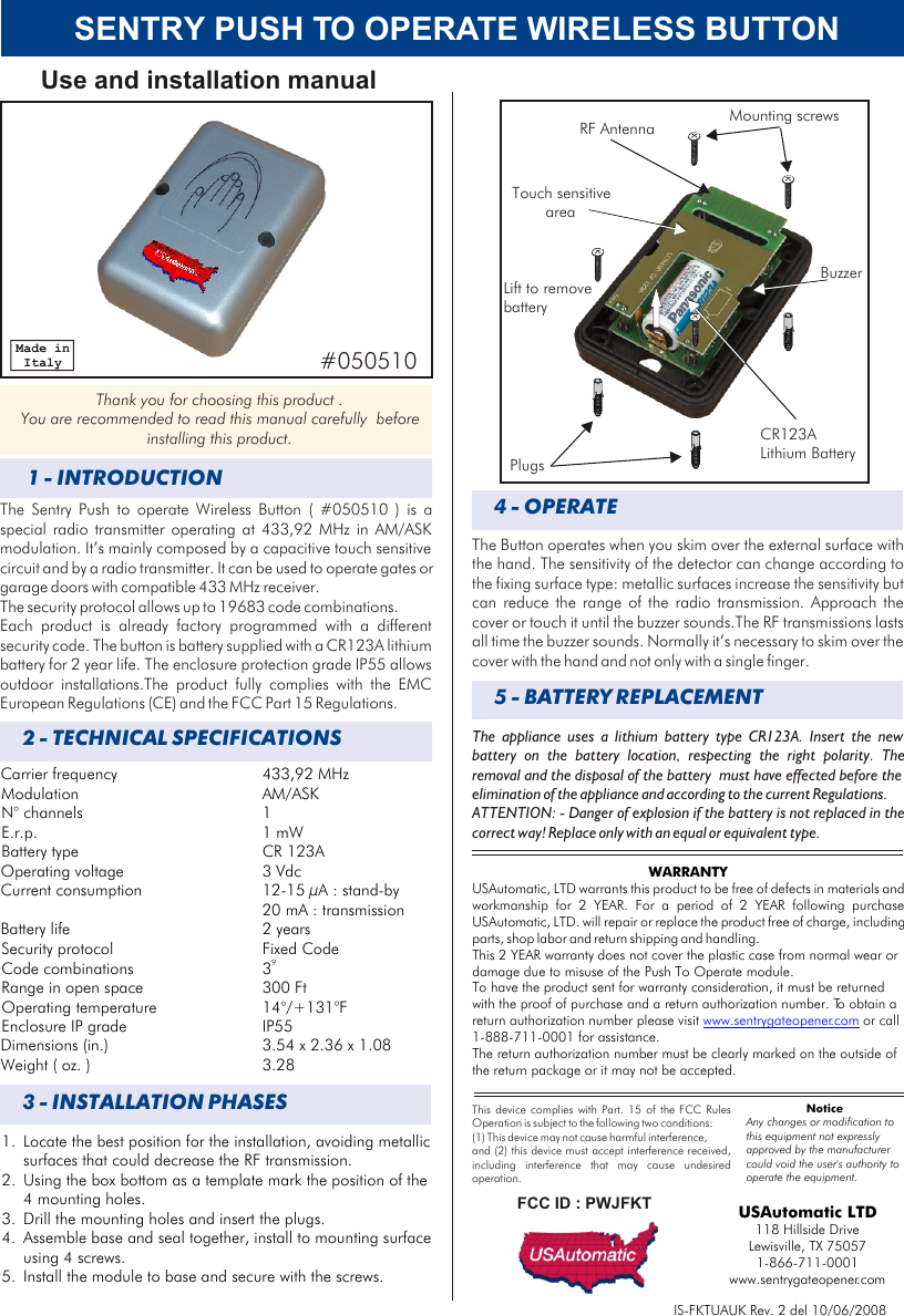 SENTRY PUSH TO OPERATE WIRELESS BUTTON Carrier frequency 433,92 MHzModulation AM/ASKN° channels 1E.r.p. 1 mWBattery type CR 123AOperating voltage 3 VdcCurrent consumption 12-15 µA : stand-by20 mA : transmissionBattery life  2 yearsSecurity protocol Fixed Code9Code combinations  3Range in open space 300 FtOperating temperature 14°/+131°FEnclosure IP grade  IP55Dimensions (in.) 3.54 x 2.36 x 1.08Weight ( oz. ) 3.282 - TECHNICAL SPECIFICATIONS1 - INTRODUCTIONThe Sentry Push to operate Wireless Button ( #050510 ) is a special radio transmitter operating at 433,92 MHz in AM/ASK modulation. It’s mainly composed by a capacitive touch sensitive circuit and by a radio transmitter. It can be used to operate gates or garage doors with compatible 433 MHz receiver.The security protocol allows up to 19683 code combinations. Each product is already factory programmed with a different security code. The button is battery supplied with a CR123A lithium battery for 2 year life. The enclosure protection grade IP55 allows outdoor installations.The product fully complies with the EMC European Regulations (CE) and the FCC Part 15 Regulations. Use and installation manualThank you for choosing this product . You are recommended to read this manual carefully  before installing this product.Made in ItalyIS-FKTUAUK Rev. 2 del 10/06/2008USAutomatic LTD118 Hillside Drive Lewisville, TX 750571-866-711-0001www.sentrygateopener.comWARRANTYUSAutomatic, LTD warrants this product to be free of defects in materials and workmanship for 2 YEAR. For a period of 2 YEAR following purchase USAutomatic, LTD. will repair or replace the product free of charge, including parts, shop labor and return shipping and handling. This 2 YEAR warranty does not cover the plastic case from normal wear or damage due to misuse of the Push To Operate module. To have the product sent for warranty consideration, it must be returned with the proof of purchase and a return authorization number. To obtain a return authorization number please visit   or call 1-888-711-0001 for assistance.The return authorization number must be clearly marked on the outside of the return package or it may not be accepted.www.sentrygateopener.com#050510Mounting screwsPlugsCR123A Lithium BatteryLift to removebattery3 - INSTALLATION PHASES4 - OPERATEThe Button operates when you skim over the external surface with the hand. The sensitivity of the detector can change according to the fixing surface type: metallic surfaces increase the sensitivity but can reduce the range of the radio transmission. Approach the cover or touch it until the buzzer sounds.The RF transmissions lasts all time the buzzer sounds. Normally it’s necessary to skim over the cover with the hand and not only with a single finger.Touch sensitive areaRF AntennaBuzzerThe appliance uses a lithium battery type CR123A. Insert the new battery on the battery location, respecting the right polarity. The removal and the disposal of the battery  must have effected before the elimination of the appliance and according to the current Regulations. ATTENTION: - Danger of explosion if the battery is not replaced in the correct way! Replace only with an equal or equivalent type.5 - BATTERY REPLACEMENT1. Locate the best position for the installation, avoiding metallic surfaces that could decrease the RF transmission.2. Using the box bottom as a template mark the position of the 4 mounting holes. 3. Drill the mounting holes and insert the plugs.4. Assemble base and seal together, install to mounting surface using 4 screws.5. Install the module to base and secure with the screws.This device complies with  FCC Rules Operation is subject to the following two conditions:(1) This device may not cause harmful interference, and (2) this device must accept interference received, including interference that may cause undesired operation.Part. 15 of the FCC ID : PWJFKTNoticeAny changes or modification to this equipment not expressly approved by the manufacturer could void the user&apos;s authority to operate the equipment.