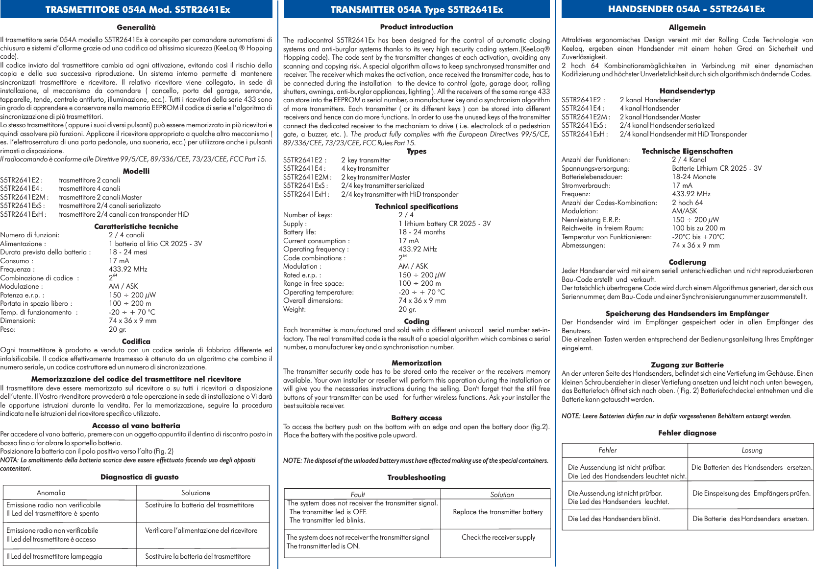 GeneralitàCaratteristiche tecnicheCodificaMemorizzazione del codice del trasmettitore nel ricevitoreAccesso al vano batteriaµAnomalia SoluzioneEmissione radio non verificabile Sostituire la batteria del trasmettitoreIl Led del trasmettitore è spentoEmissione radio non verificabile Verificare l’alimentazione del ricevitoreIl Led del trasmettitore è accesoIl Led del trasmettitore lampeggia Sostituire la batteria del trasmettitoreIl trasmettitore serie 054A modello S5TR2641Ex è concepito per comandare automatismi dichiusura e sistemi d’allarme grazie ad una codifica ad altissima sicurezza (KeeLoq ® Hoppingcode).Il codice inviato dal trasmettitore cambia ad ogni attivazione, evitando così il rischio dellacopia e della sua successiva riproduzione. Un sistema interno permette di manteneresincronizzati trasmettitore e ricevitore. Il relativo ricevitore viene collegato, in sede diinstallazione, al meccanismo da comandare ( cancello, porta del garage, serrande,tapparelle, tende, centrale antifurto, illuminazione, ecc.). Tutti i ricevitori della serie 433 sonoin grado di apprendere e conservare nella memoria EEPROM il codice di serie e l’algoritmo disincronizzazione di più trasmettitori.Lo stesso trasmettitore ( oppure i suoi diversi pulsanti) può essere memorizzato in più ricevitori equindi assolvere più funzioni. Applicare il ricevitore appropriato a qualche altro meccanismo (es. l’elettroserratura di una porta pedonale, una suoneria, ecc.) per utilizzare anche i pulsantirimasti a disposizione.S5TR2641E2 : trasmettitore 2 canaliS5TR2641E4 : trasmettitore 4 canaliS5TR2641E2M : trasmettitore 2 canali MasterS5TR2641ExS : trasmettitore 2/4 canali serializzatoS5TR2641ExH : trasmettitore 2/4 canali con transponder HiDNumero di funzioni: 2 / 4 canaliAlimentazione : 1 batteria al litio CR 2025 - 3VDurata prevista della batteria : 18 - 24 mesiConsumo : 17 mAFrequenza : 433.92 MHzCombinazione di codice : 2Modulazione : AM / ASKPotenza e.r.p. : 150 ÷ 200 WPortata in spazio libero : 100 ÷ 200 mTemp. di funzionamento : -20 ÷ + 70 °CDimensioni: 74 x 36x9mmPeso: 20 gr.Ogni trasmettitore è prodotto e venduto con un codice seriale di fabbrica differente edinfalsificabile. Il codice effettivamente trasmesso è ottenuto da un algoritmo che combina ilnumero seriale, un codice costruttore ed un numero di sincronizzazione.Il trasmettitore deve essere memorizzato sul ricevitore o su tutti i ricevitori a disposizionedell’utente. Il Vostro rivenditore provvederà a tale operazione in sede di installazione o Vi daràle opportune istruzioni durante la vendita. Per la memorizzazione, seguire la proceduraindicata nelle istruzioni del ricevitore specifico utilizzato.Per accedere al vano batteria, premere con un oggetto appuntito il dentino di riscontro posto inbasso fino a far alzare lo sportello batteria.Posizionare la batteria con il polo positivo verso l’alto (Fig. 2)Il radiocomando è conforme alle Direttive 99/5/CE, 89/336/CEE, 73/23/CEE, FCC Part 15.ModelliDiagnostica di guasto64NOTA: Lo smaltimento della batteria scarica deve essere effettuato facendo uso degli appositicontenitori.TRASMETTITORE 054A Mod. S5TR2641ExProduct introductionThe radiocontrol S5TR2641Ex has been designed for the control of automatic closingsystems and anti-burglar systems thanks to its very high security coding system.(KeeLoq®Hopping code). The code sent by the transmitter changes at each activation, avoiding anyscanning and copying risk. A special algorithm allows to keep synchronysed transmitter andreceiver. The receiver which makes the activation, once received the transmitter code, has tobe connected during the installation to the device to control (gate, garage door, rollingshutters, awnings, anti-burglar appliances, lighting ). All the receivers of the same range 433can store into the EEPROM a serial number, a manufacturer key and a synchronism algorithmof more transmitters. Each transmitter ( or its different keys ) can be stored into differentreceivers and hence can do more functions. In order to use the unused keys of the transmitterconnect the dedicated receiver to the mechanism to drive ( i.e. electrolock of a pedestriangate, a buzzer, etc. ).S5TR2641E2 : 2 key transmitterS5TR2641E4 : 4 key transmitterS5TR2641E2M : 2 key transmitter MasterS5TR2641ExS : 2/4 key transmitter serializedS5TR2641ExH : 2/4 key transmitter with HiD transponderNumber of keys: 2 / 4Supply : 1 lithium battery CR 2025 - 3VBattery life: 18 - 24 monthsCurrent consumption : 17 mAOperating frequency : 433.92 MHzCode combinations : 2Modulation : AM / ASKRated e.r.p. : 150 ÷ 200 WRange in free space: 100 ÷ 200 mOperating temperature: -20 ÷ + 70 °COverall dimensions: 74 x 36x9mmWeight: 20 gr.Each transmitter is manufactured and sold with a different univocal serial number set-in-factory. The real transmitted code is the result of a special algorithm which combines a serialnumber, a manufacturer key and a synchronisation number.The transmitter security code has to be stored onto the receiver or the receivers memoryavailable. Your own installer or reseller will perform this operation during the installation orwill give you the necessaries instructions during the selling. Don&apos;t forget that the still freebuttons of your transmitter can be used for further wireless functions. Ask your installer thebest suitable receiver.To access the battery push on the bottom with an edge and open the battery door (fig.2).Place the battery with the positive pole upward.The system does not receiver the transmitter signal.The transmitter led is OFF.The system does not receiver the transmitter signalThe transmitter led is ON.The product fully complies with the European Directives 99/5/CE,89/336/CEE, 73/23/CEE, FCC Rules Part 15.TypesTechnical specificationsCodingMemorizationBattery access64NOTE: The disposal of the unloaded battery must have effected making use of the special containers.µReplace the transmitter batteryThe transmitter led blinks.Check the receiver supplyTroubleshootingFault SolutionTRANSMITTER 054A Type S5TR2641Ex HANDSENDER 054A - S5TR2641ExAllgemeinTechnische EigenschaftenCodierungSpeicherung des Handsenders im EmpfàngerZugang zur BatterieFehler diagnoseAttraktives ergonomisches Design vereint mit der Rolling Code Technologie vonKeeloq, ergeben einen Handsender mit einem hohen Grad an Sicherheit undZuverlässigkeit.2 hoch 64 Kombinationsmöglichkeiten in Verbindung mit einer dynamischenKodifizierung und höchster Unverletzlichkeit durch sich algorithmisch ändernde Codes.Anzahl der Funktionen: 2/4KanalSpannungsversorgung: Batterie Lithium CR 2025 - 3VBatterielebensdauer: 18-24 MonateStromverbrauch: 17 mAFrequenz: 433.92 MHzAnzahl der Codes-Kombination: 2 hoch 64Modulation: AM/ASKNennleistung E.R.P.: µReichweite in freiem Raum: 100 bis zu 200 mTemperatur von Funktionieren: -20°C bis +70°CAbmessungen:Jeder Handsender wird mit einem seriell unterschiedlichen und nicht reproduzierbarenBau-Code erstellt und verkauft.Der tatsächlich übertragene Code wird durch einem Algorithmus generiert, der sich ausSeriennummer, dem Bau-Code und einer Synchronisierungsnummer zusammenstellt.Der Handsender wird im Empfänger gespeichert oder in allen Empfänger desBenutzers.Die einzelnen Tasten werden entsprechend der Bedienungsanleitung Ihres Empfängereingelernt.An der unteren Seite des Handsenders, befindet sich eine Vertiefung im Gehàuse. Einenkleinen Schraubenzieher in dieser Vertiefung ansetzen und leicht nach unten bewegen,das Batteriefach òffnet sich nach oben. ( Fig. 2) Batteriefachdeckel entnehmen und dieBatterie kann getauscht werden.Die Aussendung ist nicht prüfbar. Die Batterien des Handsenders ersetzen.Die Led des Handsenders leuchtet nicht.Die Aussendung ist nicht prüfbar. Die Einspeisung des Empfängers prüfen.Die Led des Handsenders leuchtet.Die Led des Handsenders blinkt. Die Batterie des Handsenders ersetzen.NOTE: Leere Batterien dürfen nur in dafür vorgesehenen Behältern entsorgt werden.Fehler LosungHandsendertypS5TR2641E2 : 2 kanal HandsenderS5TR2641E4 : 4 kanal HandsenderS5TR2641E2M : 2 kanal Handsender MasterS5TR2641ExS : 2/4 kanal Handsender serializedS5TR2641ExH : 2/4 kanal Handsender mit HiD Transponder150 ÷ 200 W74x36x9mm