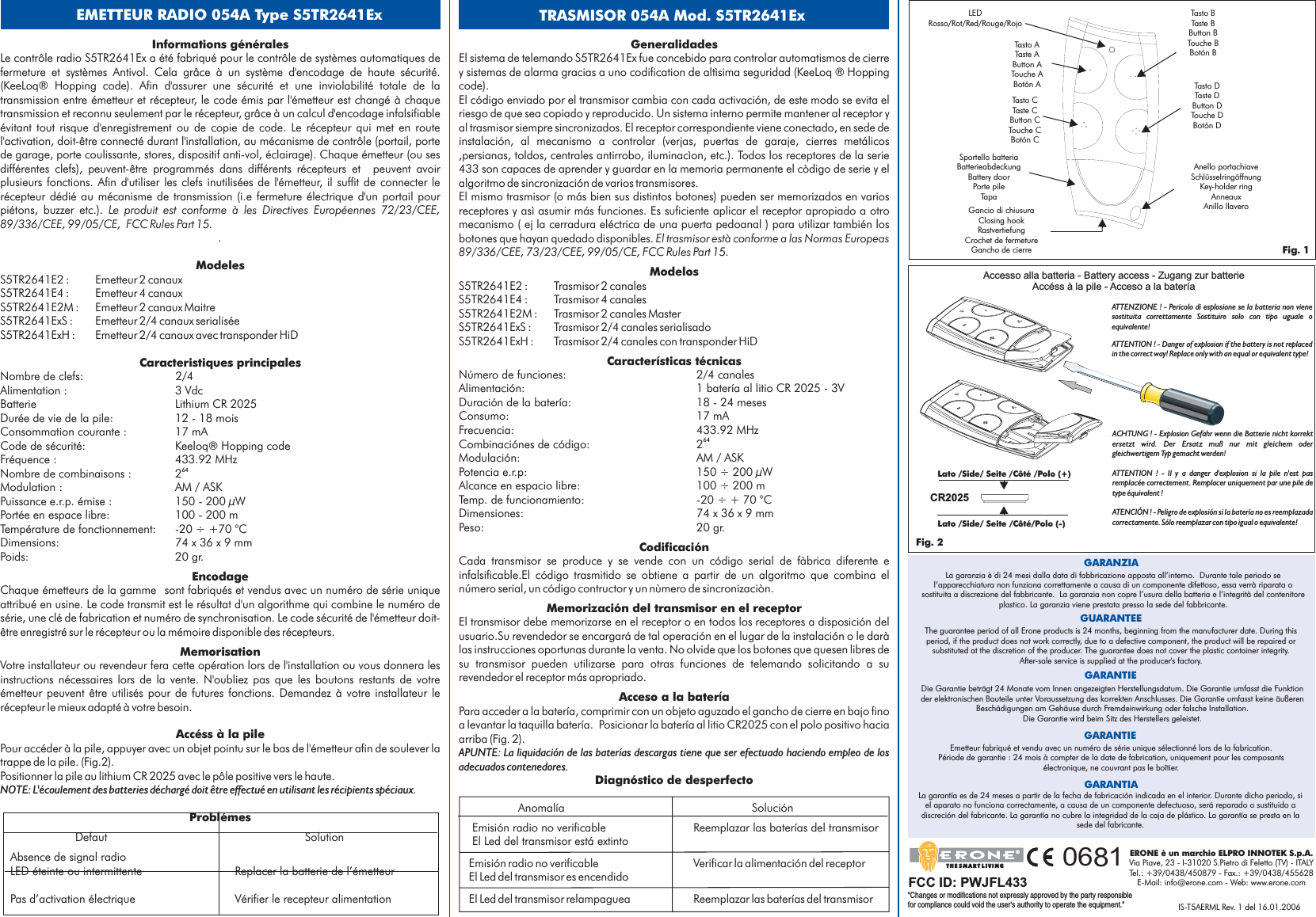 Informations généralesModelesAccéss à la pileProblémesFCC Rules Part 15.S5TR2641E2 : Emetteur 2 canauxS5TR2641E4 : Emetteur 4 canauxS5TR2641E2M : Emetteur 2 canaux MaitreS5TR2641ExS : Emetteur 2/4 canaux serialiséeS5TR2641ExH : Emetteur 2/4 canaux avec transponder HiDNombre de clefs: 2/4Alimentation : 3 VdcBatterie Lithium CR 2025Durée de vie de la pile: 12 - 18 moisConsommation courante : 17 mACode de sécurité: KeeloqFréquence : 433.92 MHzNombre de combinaisons : 2Modulation : AM / ASKPuissance e.r.p. émise : 150 - 200 µWPortée en espace libre: 100 - 200 mTempérature de fonctionnement: -20 ÷ +70 °CDimensions: 74 x 36x9mmPoids: 20 gr.Pour accéder à la pile, appuyer avec un objet pointu sur le bas de l&apos;émetteur afin de soulever latrappe de la pile. (Fig.2).Positionner la pile au lithium CR 2025 avec le pôle positive vers le haute.64NOTE: L&apos;écoulement des batteries déchargé doit être effectué en utilisant les récipients spéciaux.Le contrôle radio S5TR2641Ex a été fabriqué pour le contrôle de systèmes automatiques defermeture et systèmes Antivol. Cela grâce à un système d&apos;encodage de haute sécurité.(KeeLoq® Hopping code). Afin d&apos;assurer une sécurité et une inviolabilité totale de latransmission entre émetteur et récepteur, le code émis par l&apos;émetteur est changé à chaquetransmission et reconnu seulement par le récepteur, grâce à un calcul d&apos;encodage infalsifiableévitant tout risque d&apos;enregistrement ou de copie de code. Le récepteur qui met en routel&apos;activation, doit-être connecté durant l&apos;installation, au mécanisme de contrôle (portail, portede garage, porte coulissante, stores, dispositif anti-vol, éclairage). Chaque émetteur (ou sesdifférentes clefs), peuvent-être programmés dans différents récepteurs et peuvent avoirplusieurs fonctions. Afin d&apos;utiliser les clefs inutilisées de l&apos;émetteur, il suffit de connecter lerécepteur dédié au mécanisme de transmission (i.e fermeture électrique d&apos;un portail pourpiétons, buzzer etc.).® Hopping codeChaque émetteurs de la gamme sont fabriqués et vendus avec un numéro de série uniqueattribué en usine. Le code transmit est le résultat d&apos;un algorithme qui combine le numéro desérie, une clé de fabrication et numéro de synchronisation. Le code sécurité de l&apos;émetteur doit-être enregistré sur le récepteur ou la mémoire disponible des récepteurs.Votre installateur ou revendeur fera cette opération lors de l&apos;installation ou vous donnera lesinstructions nécessaires lors de la vente. N&apos;oubliez pas que les boutons restants de votreémetteur peuvent être utilisés pour de futures fonctions. Demandez à votre installateur lerécepteur le mieux adapté à votre besoin.Defaut SolutionAbsence de signal radioLED éteinte ou intermittente Replacer la batterie de l’émetteurPas d’activation électrique Vérifier le recepteur alimentationLe produit est conforme à les Directives Européennes 72/23/CEE,89/336/CEE, 99/05/CE,.Caracteristiques principalesEncodageMemorisationLEDRosso/Rot/Red/Rouge/RojoAnello portachiaveSchlüsselringöffnungKey-holder ringAnneauxAnillo llaveroGancio di chiusuraClosing hookRastvertiefungCrochet de fermetureGancho de cierreTasto ATaste AButton ATouche ABotón ATasto BTaste BButton BTouche BBotón BGeneralidadesMemorización del transmisor en el receptorAcceso a la bater aDiagnóstico de desperfectoEl transmisor debe memorizarse en el receptor o en todos los receptores a disposición delusuario.Su revendedor se encargará de tal operación en el lugar de la instalación o le daràlas instrucciones oportunas durante la venta. No olvide que los botones que quesen libres desu transmisor pueden utilizarse para otras funciones de telemando solicitando a surevendedor el receptor más apropriado.Para acceder a la batería, comprimir con un objeto aguzado el gancho de cierre en bajo finoa levantar la taquilla batería. Posicionar la batería al litio CR2025 con el polo positivo haciaarriba (Fig. 2).Anomalía SoluciónEmisión radio no verificable Reemplazar las baterías del transmisorEl Led del transmisor está extintoEmisión radio no verificable Verificar la alimentación del receptorEl Led del transmisor es encendidoEl Led del transmisor relampaguea Reemplazar las baterías del transmisoríAPUNTE: La liquidación de las baterías descargas tiene que ser efectuado haciendo empleo de losadecuados contenedores.El sistema de telemando S5TR2641Ex fue concebido para controlar automatismos de cierrey sistemas de alarma gracias a uno codification de altìsima seguridad (KeeLoq ® Hoppingcode).El código enviado por el transmisor cambia con cada activación, de este modo se evita elriesgo de que sea copiado y reproducido. Un sistema interno permite mantener al receptor yal trasmisor siempre sincronizados. El receptor correspondiente viene conectado, en sede deinstalación, al mecanismo a controlar (verjas, puertas de garaje, cierres metálicos,persianas, toldos, centrales antirrobo, iluminacìon, etc.). Todos los receptores de la serie433 son capaces de aprender y guardar en la memoria permanente el còdigo de serie y elalgoritmo de sincronización de varios transmisores.El mismo trasmisor (o más bien sus distintos botones) pueden ser memorizados en variosreceptores y asì asumir más funciones. Es suficiente aplicar el receptor apropiado a otromecanismo ( ej la cerradura eléctrica de una puerta pedoanal ) para utilizar también losbotones que hayan quedado disponibles.S5TR2641E2 : Trasmisor 2 canalesS5TR2641E4 : Trasmisor 4 canalesS5TR2641E2M : Trasmisor 2 canales MasterS5TR2641ExS : Trasmisor 2/4 canales serialisadoS5TR2641ExH : Trasmisor 2/4 canales con transponder HiDNúmero de funciones: 2/4 canalesAlimentación: 1 batería al litio CR 2025 - 3VDuración de la batería: 18 - 24 mesesConsumo: 17 mAFrecuencia: 433.92 MHzCombinaciónes de código: 2Modulación: AM / ASKPotencia e.r.p: 150 ÷ 200 µWAlcance en espacio libre: 100 ÷ 200 mTemp. de funcionamiento: -20 ÷ + 70 °CDimensiones: 74 x 36x9mmPeso: 20 gr.Cada transmisor se produce y se vende con un código serial de fàbrica diferente einfalsificable.El código trasmitido se obtiene a partir de un algoritmo que combina elnúmero serial, un código contructor y un nùmero de sincronizaciòn.El trasmisor està conforme a las Normas Europeas89/336/CEE, 73/23/CEE, 99/05/CE, FCC Rules Part 15.ModelosCaracterísticas técnicasCodificación64EMETTEUR RADIO 054A Type S5TR2641Ex TRASMISOR 054A Mod. S5TR2641ExTasto CTaste CButton CTouche CBotón CTasto DTaste DButton DTouche DBotón DSportello batteriaBatterieabdeckungBattery doorPorte pileTapaFig. 1Die Garantie beträgt 24 Monate vom Innen angezeigten Herstellungsdatum. Die Garantie umfasst die Funktionder elektronischen Bauteile unter Voraussetzung des korrekten Anschlusses. Die Garantie umfasst keine äußerenBeschädigungen am Gehäuse durch Fremdeinwirkung oder falsche Installation.Die Garantie wird beim Sitz des Herstellers geleistet.La garanzia è di 24 mesi dalla data di fabbricazione apposta all’interno. Durante tale periodo sel’apparecchiatura non funziona correttamente a causa di un componente difettoso, essa verrà riparata osostituita a discrezione del fabbricante. La garanzia non copre l’usura della batteria e l’integrità del contenitoreplastico. La garanzia viene prestata presso la sede del fabbricante.GARANZIAThe guarantee period of all Erone products is 24 months, beginning from the manufacturer date. During thisperiod, if the product does not work correctly, due to a defective component, the product will be repaired orsubstituted at the discretion of the producer. The guarantee does not cover the plastic container integrity.After-sale service is supplied at the producer&apos;s factory.GUARANTEEGARANTIEEmetteur fabriqué et vendu avec un numéro de série unique sélectionné lors de la fabrication.Période de garantie : 24 mois à compter de la date de fabrication, uniquement pour les composantsélectronique, ne couvrant pas le boîtier.GARANTIELa garantía es de 24 meses a partir de la fecha de fabricación indicada en el interior. Durante dicho periodo, siel aparato no funciona correctamente, a causa de un componente defectuoso, será reparado o sustituido adiscreción del fabricante. La garantía no cubre la integridad de la caja de plástico. La garantía se presta en lasede del fabricante.GARANTIAAccesso alla batteria - Battery access - Zugang zur batterieAccéss à la pile - Acceso a la bateríaFig. 2CR2025Lato /Side/ Seite /C té /Polo (+)ôLato /Side/ Seite /C té/Polo (-)ôIS-T5AERML Rev. 1 del 16.01.2006ERONE è un marchio ELPRO INNOTEK S.p.A.Via Piave, 23 - I-31020 S.Pietro di Feletto (TV) - ITALYTel.: +39/0438/450879 - Fax.: +39/0438/455628E-Mail: info@erone.com - Web: www.erone.comTHE SMART LIVING0681ATTENZIONE ! - Pericolo di esplosione se la batteria non vienesostituita correttamente Sostituire solo con tipo uguale oequivalente!ATTENTION ! - Danger of explosion if the battery is not replacedin the correct way! Replace only with an equal or equivalent type!ACHTUNG ! - Explosion Gefahr wenn die Batterie nicht korrektersetzt wird. Der Ersatz muß nur mit gleichem odergleichwertigem Typ gemacht werden!ATTENTION ! - Il y a danger d&apos;explosion si la pile n&apos;est pasremplacée correctement. Remplacer uniquement par une pile detype équivalent !ATENCIÓN ! - Peligro de explosión si la batería no es reemplazadacorrectamente. Sólo reemplazar con tipo igual o equivalente!FCC ID: PWJFL433&quot;Changes or modifications not expressly approved by the party responsiblefor compliance could void the user&apos;s authority to operate the equipment.&quot;