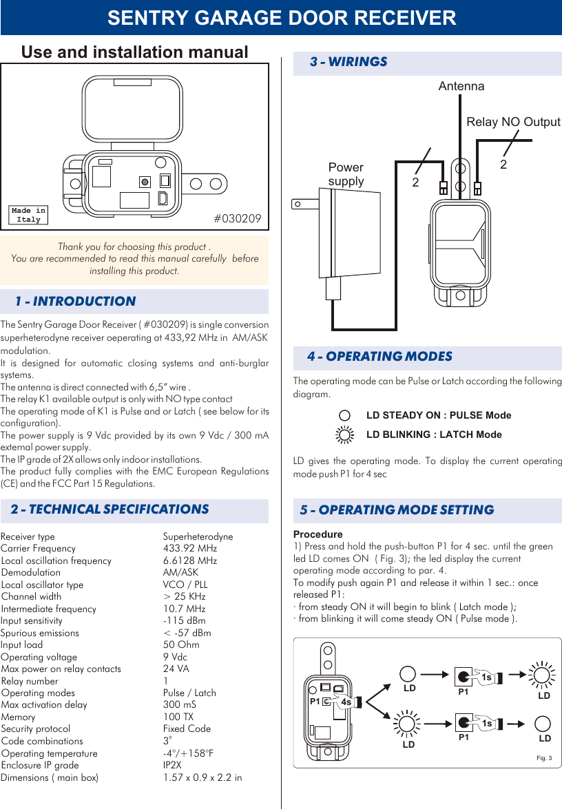 SENTRY GARAGE DOOR RECEIVER3 - WIRINGS4 - OPERATING MODESLD STEADY ON : PULSE ModeLD BLINKING : LATCH Mode The operating mode can be Pulse or Latch according the following diagram.LD gives the operating mode. To display the current operating mode push P1 for 4 sec  5 - OPERATING MODE SETTINGP1LD4sProcedure1) Press and hold the push-button P1 for 4 sec. until the green led LD comes ON  ( Fig. 3); the led display the current operating mode according to par. 4.To modify push again P1 and release it within 1 sec.: once released P1: · from steady ON it will begin to blink ( Latch mode );· from blinking it will come steady ON ( Pulse mode ).LDP11sLDLDP11sFig. 3P1AntennaRelay NO OutputPower supply 22Receiver type SuperheterodyneCarrier Frequency 433.92 MHzLocal oscillation frequency 6.6128 MHzDemodulation AM/ASKLocal oscillator type VCO / PLLChannel width &gt; 25 KHzIntermediate frequency 10.7 MHzInput sensitivity -115 dBmSpurious emissions &lt; -57 dBmInput load 50 OhmOperating voltage 9 VdcMax power on relay contacts 24 VARelay number 1Operating modes Pulse / Latch Max activation delay  300 mS Memory 100 TXSecurity protocol Fixed Code9Code combinations  3Operating temperature -4°/+158°FEnclosure IP grade  IP2XDimensions ( main box) 1.57 x 0.9 x 2.2 in2 - TECHNICAL SPECIFICATIONS1 - INTRODUCTIONThe Sentry Garage Door Receiver ( #030209) is single conversion superheterodyne receiver oeperating at 433,92 MHz in  AM/ASK modulation.It is designed for automatic closing systems and anti-burglar systems. The antenna is direct connected with 6,5” wire .The relay K1 available output is only with NO type contact  The operating mode of K1 is Pulse and or Latch ( see below for its configuration). The power supply is 9 Vdc provided by its own 9 Vdc / 300 mA external power supply. The IP grade of 2X allows only indoor installations.The product fully complies with the EMC European Regulations (CE) and the FCC Part 15 Regulations. Use and installation manualThank you for choosing this product . You are recommended to read this manual carefully  before installing this product.Made in Italy #030209