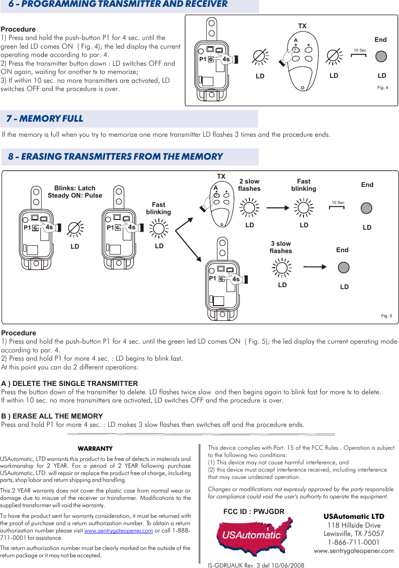 4 - MEMORIZZAZIONE DEI TRASMETTITORIIf the memory is full when you try to memorize one more transmitter LD flashes 3 times and the procedure ends.8 - ERASING TRANSMITTERS FROM THE MEMORY 4 - MEMORIZZAZIONE DEI TRASMETTITORI6 - PROGRAMMING TRANSMITTER AND RECEIVERP1LD4sLD7 - MEMORY FULLProcedure1) Press and hold the push-button P1 for 4 sec. until the green led LD comes ON  ( Fig. 4); the led display the current operating mode according to par. 4.2) Press the transmitter button down : LD switches OFF and ON again, waiting for another tx to memorize;3) If within 10 sec. no more transmitters are activated, LD switches OFF and the procedure is over.  P1 4sFast blinkingBlinks: LatchSteady ON: PulseProcedure1) Press and hold the push-button P1 for 4 sec. until the green led LD comes ON  ( Fig. 5); the led display the current operating mode according to par. 4.2) Press and hold P1 for more 4 sec. : LD begins to blink fast. At this point you can do 2 different operations:A ) DELETE THE SINGLE TRANSMITTER Press the button down of the transmitter to delete. LD flashes twice slow  and then begins again to blink fast for more tx to delete.  If within 10 sec. no more transmitters are activated, LD switches OFF and the procedure is over.  B ) ERASE ALL THE MEMORYPress and hold P1 for more 4 sec. : LD makes 3 slow flashes then switches off and the procedure ends. P1IS-GDRUAUK Rev. 3 del 10/06/2008AFig. 4P110 Sec.LD4sTXLD LDATXP1 4sLD10 Sec.LDLD LD2 slowflashesLDFast blinking End3 slowflashes EndFig. 5EndUSAutomatic LTD118 Hillside Drive Lewisville, TX 750571-866-711-0001www.sentrygateopener.comWARRANTYUSAutomatic, LTD warrants this product to be free of defects in materials and workmanship for 2 YEAR. For a period of 2 YEAR following purchase USAutomatic, LTD. will repair or replace the product free of charge, including parts, shop labor and return shipping and handling. This 2 YEAR warranty does not cover the plastic case from normal wear or damage due to misuse of the receiver or transformer. Modifications to the supplied transformer will void the warranty.To have the product sent for warranty consideration, it must be returned with the proof of purchase and a return authorization number. To obtain a return authorization number please visit   or call 1-888-711-0001 for assistance.The return authorization number must be clearly marked on the outside of the return package or it may not be accepted.www.sentrygateopener.comFCC ID : PWJGDRThis device complies with  FCC Rules . Operation is subject to the following two conditions:(1) This device may not cause harmful interference, and (2) this device must accept interference received, including interference that may cause undesired operation.Part. 15 of the Changes or modifications not expressly approved by the party responsible for compliance could void the user&apos;s authority to operate the equipment.