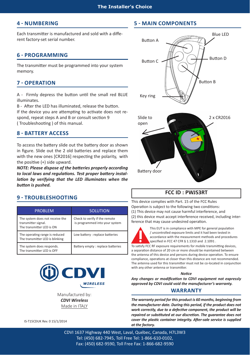 The Installer’s Choice8 - BATTERY ACCESS  To access the baery slide out the baery door as shown in gure. Slide  out  the  2 old baeries and  replace them with the new ones [CR2016] respecng the polarity,  with the posive (+) side upward. NOTE: Please dispose of the baeries properly according to local laws and regulaons. Test proper baery instal-laon  by  verifying  that  the  LED  illuminates  when  the buon is pushed.4 - NUMBERING Each transmier is manufactured and sold with a die-rent factory-set serial number.6 - PROGRAMMING The transmier must be programmed into your system memory.7 - OPERATION A  -    Firmly  depress the  buon unl  the  small  red  BLUE illuminates.B -  Aer the LED has illuminated, release the buon. If the device you are aempng to acvate does not re-spond, repeat steps A and B or consult secon 9 ( Troubleshoong ) of this manual.9 - TROUBLESHOOTING PROBLEM SOLUTIONThe system does not receive the transmier signal.The transmier LED is ONCheck to verify if the remote is programmed into your systemThe operang range is reducedThe transmier LED is blinkingLow baery : replace baeriesThe system does responds.The transmier LED is OFFBaery empty : replace baeries5 - MAIN COMPONENTSThis device complies with Part. 15 of the FCC Rules Operaon is subject to the following two condions:(1) This device may not cause harmful interference, and (2) this device must accept interference received, including inter-ference that may cause undesired operaon.FCC ID : PWJS3RTNoceAny changes or  modicaon  to  CDVI equipment not  expressly approved by CDVI could void the manufacturer’s warranty.Buon ABuon BBuon C Buon DBaery door2 x CR2016Blue LEDKey ringSlide to openCDVI 1637 Highway 440 West, Laval, Québec, Canada, H7L3W3 Tel: (450) 682-7945, Toll Free Tel: 1-866-610-0102, Fax: (450) 682-9590, Toll Free Fax: 1-866-682-9590Manufactured by: CDVI WirelessMade in ITALYWARRANTYThe warranty period for this product is 60 months, beginning from the manufacturer date. During this period, if the product does not work correctly, due to a defecve component, the product will be repaired or substuted at our discreon. The guarantee does not cover the plasc container integrity. Aer-sale service is supplied at the factory.IS-T15CDUK Rev. 0 15/1/2014This EUT is in compliance with MPE for general populaon / uncontrolled exposure limits and it had been tested in accordance with the measurement methods and procedures specied in FCC 47 CFR § 1.1310 and  2.1091 .To sasfy FCC RF exposure requirements for mobile transming devices, a separaon distance of 20 cm or more should be maintained between the antenna of this device and persons during device operaon. To ensure compliance, operaons at closer than this distance are not recommended. The antenna used for this transmier must not be co-located in conjuncon with any other antenna or transmier.