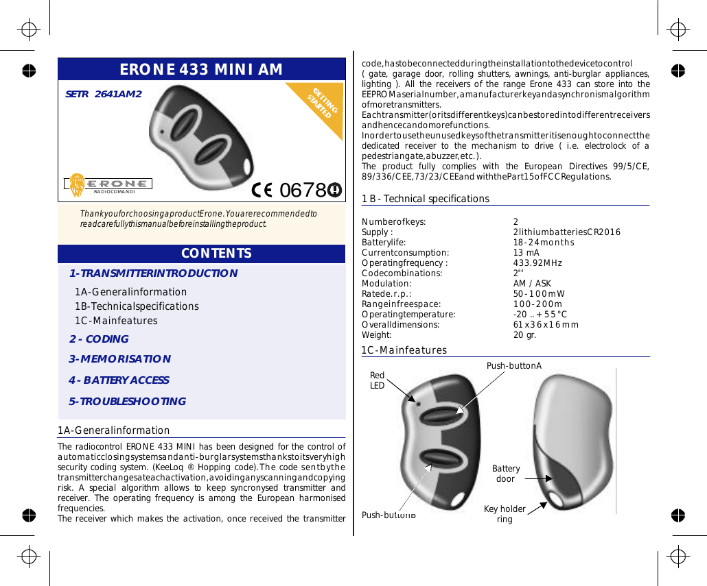 ERONE433MINIAM1A-GeneralinformationTheradiocontrolERONE433MINIhasbeendesignedforthecontrolofautomaticclosingsystemsandanti-burglarsystemsthankstoitsveryhighsecuritycodingsystem.(KeeLoq®Hoppingcode).Thecodesentbythetransmitterchangesateachactivation,avoidinganyscanningandcopyingrisk.Aspecialalgorithmallowstokeepsyncronysedtransmitterandreceiver.TheoperatingfrequencyisamongtheEuropeanharmonisedfrequencies.Thereceiverwhichmakestheactivation,oncereceivedthetransmitterRADIOCOMANDISETR2641AM2CONTENTS1A-Generalinformation1B-Technicalspecifications1C-Mainfeatures1-TRANSMITTERINTRODUCTION2-CODING3-MEMORISATION4-BATTERYACCESS5-TROUBLESHOOTING1B-TechnicalspecificationsNumberofkeys:2Batterylife:18-24monthsCurrentconsumption:13mAOperatingfrequency:433.92MHzCodecombinations:2Modulation:AM/ASKRatede.r.p.:50-100mWRangeinfreespace:100-200mOperatingtemperature:-20..+55°COveralldimensions:61x36x16mmWeight:20gr.Supply:2lithiumbatteriesCR201664code,hastobeconnectedduringtheinstallationtothedevicetocontrol(gate,garagedoor,rollingshutters,awnings,anti-burglarappliances,lighting).AllthereceiversoftherangeErone433canstoreintotheEEPROMaserialnumber,amanufacturerkeyandasynchronismalgorithmofmoretransmitters.Eachtransmitter(oritsdifferentkeys)canbestoredintodifferentreceiversandhencecandomorefunctions.Inordertousetheunusedkeysofthetransmitteritisenoughtoconnectthededicatedreceivertothemechanismtodrive(i.e.electrolockofapedestriangate,abuzzer,etc.).withthePart15ofFCCRegulations.TheproductfullycomplieswiththeEuropeanDirectives99/5/CE,89/336/CEE,73/23/CEEand1C-MainfeaturesPush-buttonBRedLEDKeyholderringBatterydoorPush-buttonA0678ThankyouforchoosingaproductErone.Youarerecommendedtoreadcarefullythismanualbeforeinstallingtheproduct.