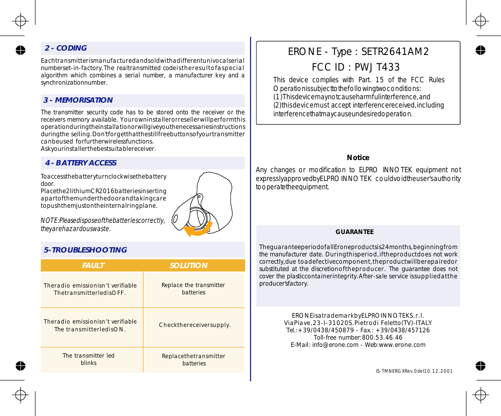 3-MEMORISATION2-CODING4-BATTERYACCESS5-TROUBLESHOOTINGFAULT SOLUTIONERONEisatrademarkbyELPROINNOTEKS.r.l.ViaPiave,23-I-31020S.PietrodiFeletto(TV)-ITALYTel.:+39/0438/450879-Fax.:+39/0438/457126Toll-freenumber:800.53.46.46E-Mail:info@erone.com-Web:www.erone.comThetransmitterledblinksCheckthereceiversupply.ReplacethetransmitterbatteriesIS-TMNERGXRev.0del10.12.2001Toaccessthebatteryturnclockwisethebatterydoor.Placethe2lithiumCR2016batteriesinsertingapartofthemunderthedoorandtakingcaretopushthemjustontheinternalringplane.NOTE:Pleasedisposeofthebatteriescorrectly,theyarehazardouswaste.Eachtransmitterismanufacturedandsoldwithadifferentunivocalserialnumberset-in-factory.Therealtransmittedcodeistheresultofaspecialalgorithmwhichcombinesaserialnumber,amanufacturerkeyandasynchronizationnumber.Thetransmittersecuritycodehastobestoredontothereceiverorthereceiversmemoryavailable.Yourowninstallerorresellerwillperformthisoperationduringtheinstallationorwillgiveyouthenecessariesinstructionsduringtheselling.Don&apos;tforgetthatthestillfreebuttonsofyourtransmittercanbeusedforfurtherwirelessfunctions.Askyourinstallerthebestsuitablereceiver.Theradioemissionisn’tverifiableThetransmitterledisOFF.Theradioemissionisn’tverifiableThetransmitterledisON.ReplacethetransmitterbatteriesTheguaranteeperiodofallEroneproductsis24months,beginningfromthemanufacturerdate.Duringthisperiod,iftheproductdoesnotworkcorrectly,duetoadefectivecomponent,theproductwillberepairedorsubstitutedatthediscretionoftheproducer.Theguaranteedoesnotcovertheplasticcontainerintegrity.After-saleserviceissuppliedattheproducer&apos;sfactory.GUARANTEEERONE-Type:SETR2641AM2FCCID:PWJT433ThisdevicecomplieswithFCCRulesOperationissubjecttothefollowingtwoconditions:(1)Thisdevicemaynotcauseharmfulinterference,and(2)thisdevicemustacceptinterferencereceived,includinginterferencethatmaycauseundesiredoperation.Part.15oftheNoticeAnychangesormodificationtoELPROINNOTEKequipmentnotexpresslyapprovedbyELPROINNOTEKcouldvoidtheuser&apos;sauthoritytooperatetheequipment.