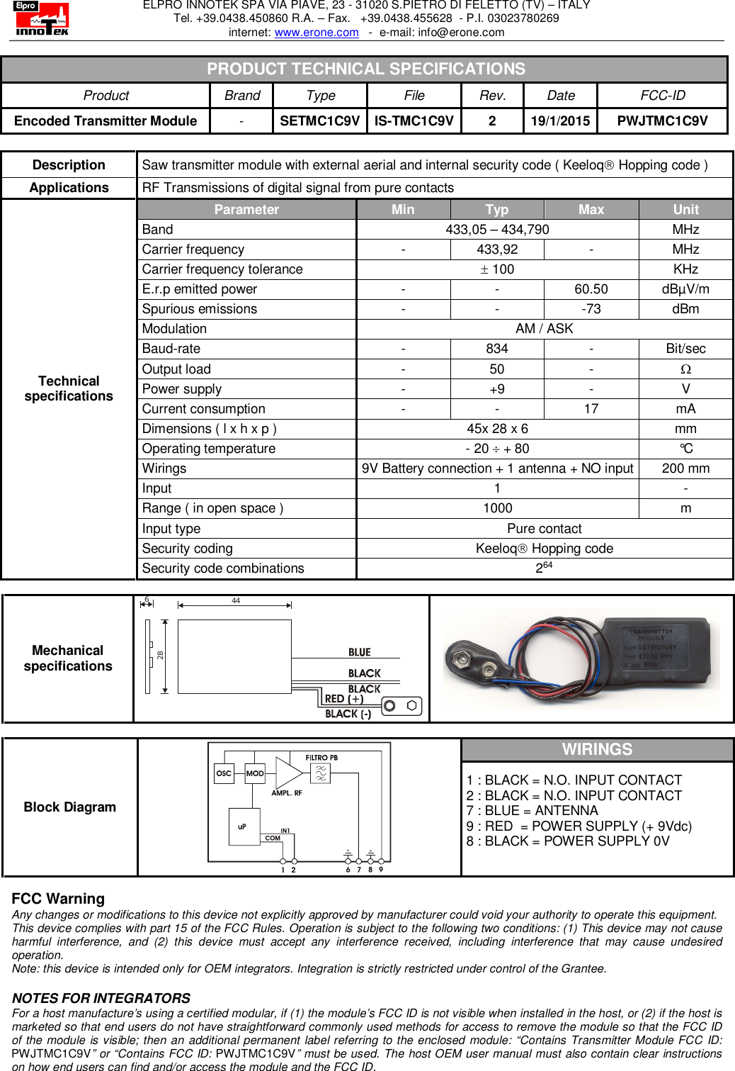 ELPRO INNOTEK SPA VIA PIAVE, 23 - 31020 S.PIETRO DI FELETTO (TV) – ITALY Tel. +39.0438.450860 R.A. – Fax.   +39.0438.455628  - P.I. 03023780269 internet: www.erone.com   -  e-mail: info@erone.com  PRODUCT TECHNICAL SPECIFICATIONS Product  Brand  Type  File  Rev.  Date FCC-ID Encoded Transmitter Module  -  SETMC1C9V IS-TMC1C9V 2  19/1/2015 PWJTMC1C9V  Description  Saw transmitter module with external aerial and internal security code ( Keeloq Hopping code )  Applications  RF Transmissions of digital signal from pure contacts  Technical specifications Parameter  Min  Typ  Max  Unit Band   433,05 – 434,790  MHz Carrier frequency  -  433,92  -  MHz Carrier frequency tolerance   100   KHz E.r.p emitted power  -  -  60.50   dBµV/m Spurious emissions  -  -  -73  dBm Modulation  AM / ASK Baud-rate  -  834  -  Bit/sec Output load  -  50  -   Power supply  -  +9  -  V Current consumption  -  -  17  mA Dimensions ( l x h x p )  45x 28 x 6   mm Operating temperature  - 20  + 80   °C Wirings  9V Battery connection + 1 antenna + NO input  200 mm Input   1  - Range ( in open space )  1000  m Input type  Pure contact Security coding  Keeloq Hopping code Security code combinations  264  Mechanical specifications 44286   Block Diagram  WIRINGS 1 : BLACK = N.O. INPUT CONTACT 2 : BLACK = N.O. INPUT CONTACT 7 : BLUE = ANTENNA 9 : RED  = POWER SUPPLY (+ 9Vdc) 8 : BLACK = POWER SUPPLY 0V   FCC Warning Any changes or modifications to this device not explicitly approved by manufacturer could void your authority to operate this equipment. This device complies with part 15 of the FCC Rules. Operation is subject to the following two conditions: (1) This device may not cause harmful  interference,  and  (2)  this  device  must  accept  any  interference  received,  including  interference  that  may  cause  undesired operation. Note: this device is intended only for OEM integrators. Integration is strictly restricted under control of the Grantee.  NOTES FOR INTEGRATORS  For a host manufacture’s using a certified modular, if (1) the module’s FCC ID is not visible when installed in the host, or (2) if the host is marketed so that end users do not have straightforward commonly used methods for access to remove the module so that the FCC ID of the module is visible; then an additional permanent label referring to the enclosed module: “Contains Transmitter Module FCC  ID: PWJTMC1C9V” or “Contains FCC ID: PWJTMC1C9V” must be used. The host OEM user manual must also contain clear instructions on how end users can find and/or access the module and the FCC ID. 