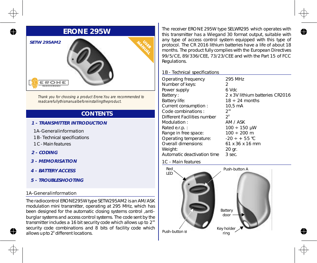 ERONE295W1A-GeneralinformationTheradiocontrolERONE295WtypeSETW295AM2isanAM/ASKmodulationminitransmitter,operatingat295MHz,whichhasbeendesignedfortheautomaticclosingsystemscontrol,anti-burglarsystemsandaccesscontrolsystems.Thecodesentbythetransmitterincludesa16bitsecuritycodewhichallowsupto2securitycodecombinationsand8bitsoffacilitycodewhichallowsupto2differentlocations.168RADIOCOMANDISETW295AM2CONTENTS1A-Generalinformation1B-Technicalspecifications1C-Mainfeatures1-TRANSMITTERINTRODUCTION2-CODING3-MEMORISATION4-BATTERYACCESS5-TROUBLESHOOTING1B-TechnicalspecificationsOperatingfrequency295MHzNumberofkeys:2Batterylife:1824monthsCurrentconsumption:10,5mACodecombinations:2DifferentFacilitiesnumber2Modulation:AM/ASKRatede.r.p.:100150µWRangeinfreespace:100200mOperatingtemperature:-20÷+55°COveralldimensions:61x36x16mmWeight:20gr.Automaticdeactivationtime3sec.Powersupply6VdcBattery:2x3VlithiumbatteriesCR2016168÷÷÷ThereceiverERONE295WtypeSELWR295whichoperateswiththistransmitterhasaWiegand30formatoutput,suitablewithanytypeofaccesscontrolsystemequippedwiththistypeofprotocol.TheCR2016lithiumbatterieshavealifeofabout18months. TheproductfullycomplieswiththeEuropeanDirectives99/5/CE,89/336/CEE,73/23/CEEandwiththePart15ofFCCRegulations.1C-MainfeaturesPush-buttonBRedLEDKeyholderringBatterydoorPush-buttonAThankyouforchoosingaproductErone.Youarerecommendedtoreadcarefullythismanualbeforeinstallingtheproduct.