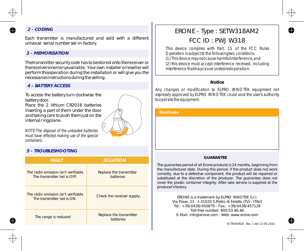2-CODING5-TROUBLESHOOTINGFAULT SOLUTIONTherangeisreducedCheckthereceiversupply.ReplacethetransmitterbatteriesToaccessthebatteryturnclockwisethebatterydoor.Placethe2lithiumCR2016batteriesinsertingapartofthemunderthedoorandtakingcaretopushthemjustontheinternalringplane.NOTE:Thedisposaloftheunloadedbatteriesmusthaveeffectedmakinguseofthespecialcontainers.IS-TMWERUKRev.1del13.09.2001ERONEisatrademarkbyELPROINNOTEKS.r.l.ViaPiave,23-I-31020S.PietrodiFeletto(TV)-ITALYTel.:+39/0438/450879-Fax.:+39/0438/457126Toll-freenumber:800.53.46.46E-Mail:info@erone.com-Web:www.erone.comTheguaranteeperiodofallEroneproductsis24months,beginningfromthemanufacturerdate.Duringthisperiod,iftheproductdoesnotworkcorrectly,duetoadefectivecomponent,theproductwillberepairedorsubstitutedatthediscretionoftheproducer.Theguaranteedoesnotcovertheplasticcontainerintegrity.After-saleserviceissuppliedattheproducer&apos;sfactory.GUARANTEEERONE-Type:SETW318AM2DistributorFCCID:PWJW318ThisdevicecomplieswithFCCRulesOperationissubjecttothefollowingtwoconditions:(1)Thisdevicemaynotcauseharmfulinterference,and(2)thisdevicemustacceptinterferencereceived,includinginterferencethatmaycauseundesiredoperation.Part.15oftheNoticeAnychangesormodificationtoELPROINNOTEKequipmentnotexpresslyapprovedbyELPROINNOTEKcouldvoidtheuser&apos;sauthoritytooperatetheequipment.4-BATTERYACCESS3-MEMORISATIONEachtransmitterismanufacturedandsoldwithadifferentunivocalserialnumberset-in-factory.Thetransmittersecuritycodehastobestoredontothereceiverorthereceiversmemoryavailable.Yourowninstallerorresellerwillperformthisoperationduringtheinstallationorwillgiveyouthenecessariesinstructionsduringtheselling.Theradioemissionisn’tverifiableThetransmitterledisOFF.Theradioemissionisn’tverifiableThetransmitterledisON.ReplacethetransmitterbatteriesDistributor