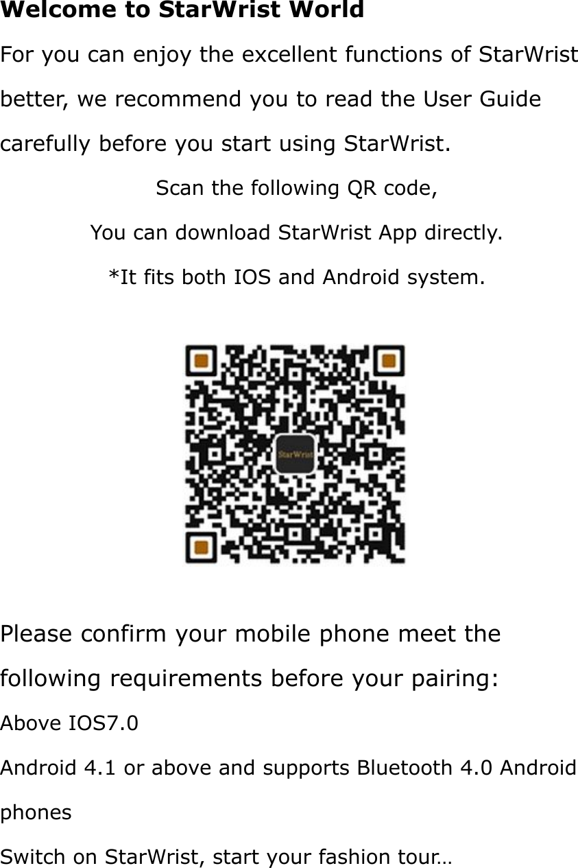 Welcome to StarWrist WorldFor you can enjoy the excellent functions of StarWristbetter, we recommend you to read the User Guidecarefully before you start using StarWrist.Scan the following QR code,You can download StarWrist App directly.*It fits both IOS and Android system.Please confirm your mobile phone meet thefollowing requirements before your pairing:Above IOS7.0Android 4.1 or above and supports Bluetooth 4.0 AndroidphonesSwitch on StarWrist, start your fashion tour…