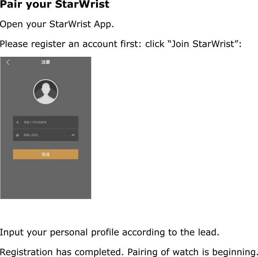 Pair your StarWristOpen your StarWrist App.Please register an account first: click “Join StarWrist”:Input your personal profile according to the lead.Registration has completed. Pairing of watch is beginning.