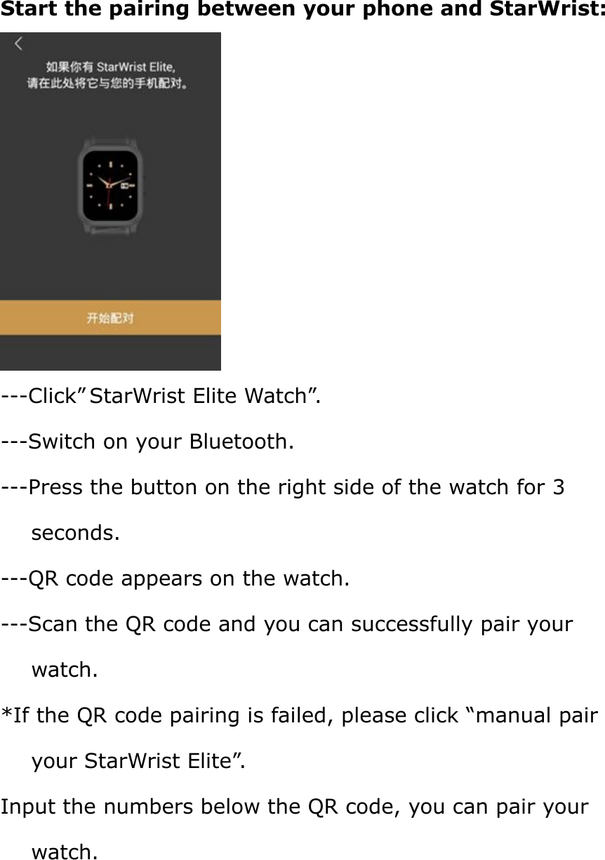 Start the pairing between your phone and StarWrist:---Click” StarWrist Elite Watch”.---Switch on your Bluetooth.---Press the button on the right side of the watch for 3seconds.---QR code appears on the watch.---Scan the QR code and you can successfully pair yourwatch.*If the QR code pairing is failed, please click “manual pairyour StarWrist Elite”.Input the numbers below the QR code, you can pair yourwatch.