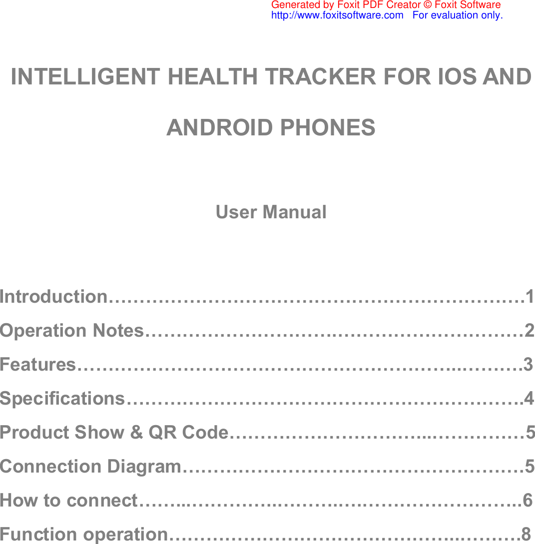 INTELLIGENT HEALTH TRACKER FOR IOS ANDANDROID PHONESUser ManualIntroduction………………………………………………………….1Operation Notes………………………….…………………………2Features……………………………………………………..……….3Specifications……………………………………………………….4Product Show &amp; QR Code…………………………...……………5Connection Diagram……………………………………………….5How to connect……...…………..……….….……………………..6Function operation………………………………………..……….8Generated by Foxit PDF Creator © Foxit Softwarehttp://www.foxitsoftware.com   For evaluation only.