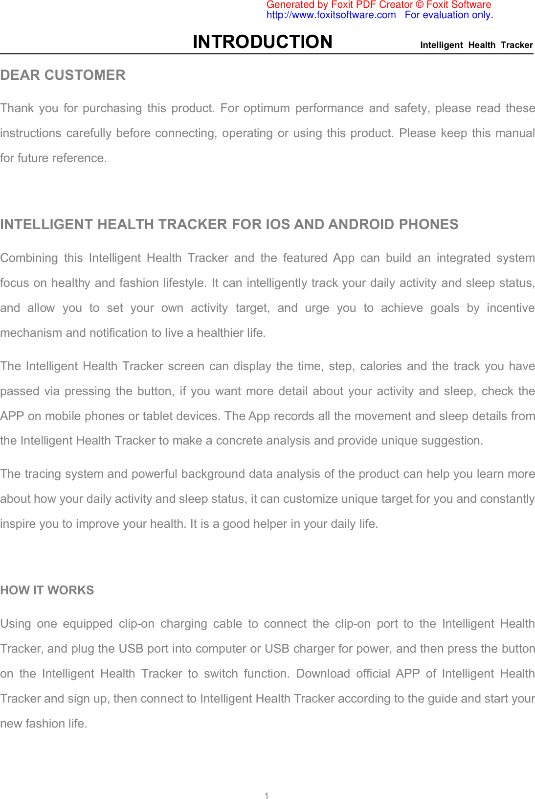 INTRODUCTION Intelligent Health Tracker1DEAR CUSTOMERThank you for purchasing this product. For optimum performance and safety, please read theseinstructions carefully before connecting, operating or using this product. Please keep this manualfor future reference.INTELLIGENT HEALTH TRACKER FOR IOS AND ANDROID PHONESCombining this Intelligent Health Tracker and the featured App can build an integrated systemfocus on healthy and fashion lifestyle. It can intelligently track your daily activity and sleep status,and allow you to set your own activity target, and urge you to achieve goals by incentivemechanism and notification to live a healthier life.The Intelligent Health Tracker screen can display the time, step, calories and the track you havepassed via pressing the button, if you want more detail about your activity and sleep, check theAPP on mobile phones or tablet devices. The App records all the movement and sleep details fromthe Intelligent Health Tracker to make a concrete analysis and provide unique suggestion.The tracing system and powerful background data analysis of the product can help you learn moreabout how your daily activity and sleep status, it can customize unique target for you and constantlyinspire you to improve your health. It is a good helper in your daily life.HOW IT WORKSUsing one equipped clip-on charging cable to connect the clip-on port to the Intelligent HealthTracker, and plug the USB port into computer or USB charger for power, and then press the buttonon the Intelligent Health Tracker to switch function. Download official APP of Intelligent HealthTracker and sign up, then connect to Intelligent Health Tracker according to the guide and start yournew fashion life.Generated by Foxit PDF Creator © Foxit Softwarehttp://www.foxitsoftware.com   For evaluation only.