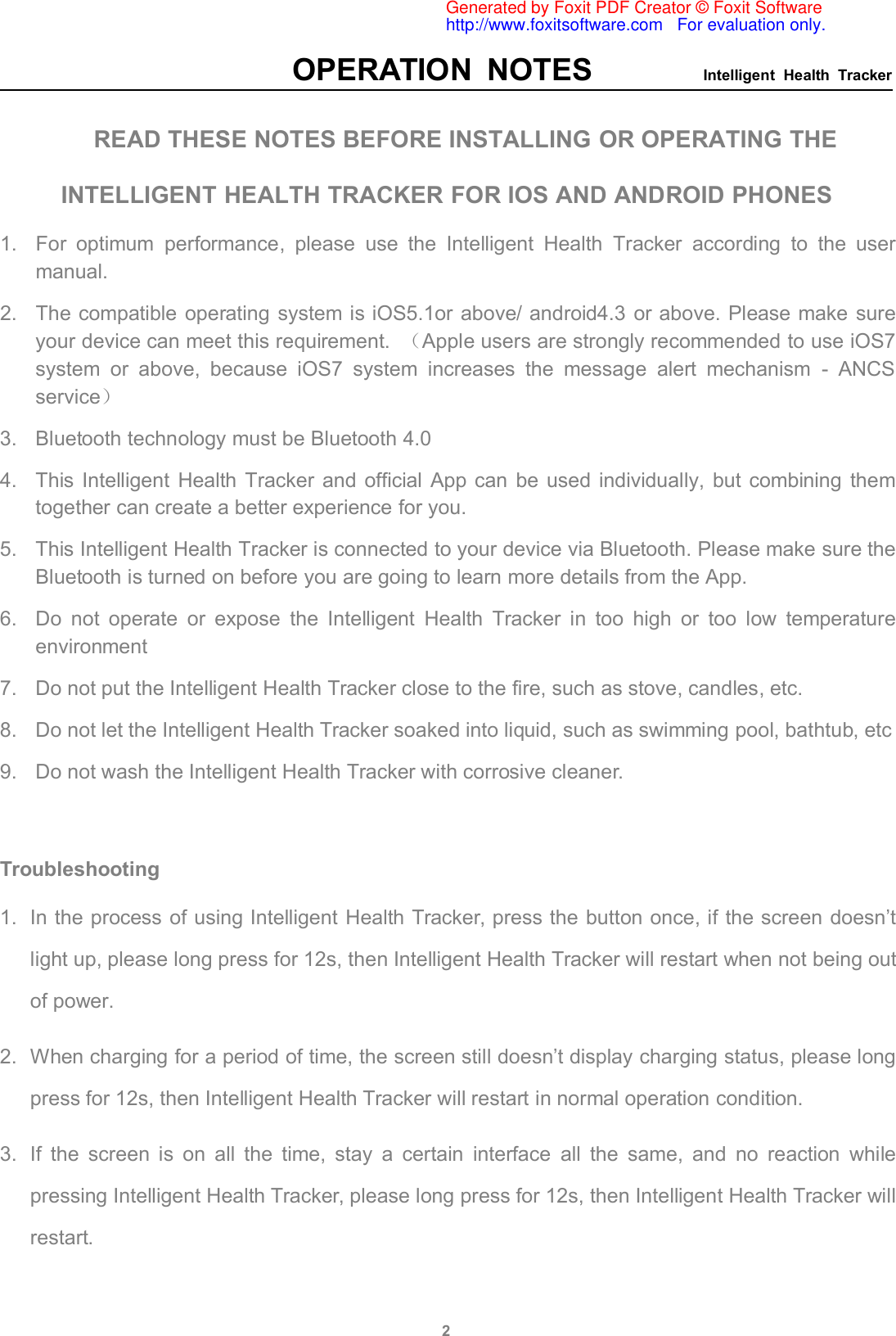 OPERATION NOTES Intelligent Health Tracker2READ THESE NOTES BEFORE INSTALLING OR OPERATING THEINTELLIGENT HEALTH TRACKER FOR IOS AND ANDROID PHONES1. For optimum performance, please use the Intelligent Health Tracker according to the usermanual.2. The compatible operating system is iOS5.1or above/ android4.3 or above. Please make sureyour device can meet this requirement. （Apple users are strongly recommended to use iOS7system or above, because iOS7 system increases the message alert mechanism - ANCSservice）3. Bluetooth technology must be Bluetooth 4.04. This Intelligent Health Tracker and official App can be used individually, but combining themtogether can create a better experience for you.5. This Intelligent Health Tracker is connected to your device via Bluetooth. Please make sure theBluetooth is turned on before you are going to learn more details from the App.6. Do not operate or expose the Intelligent Health Tracker in too high or too low temperatureenvironment7. Do not put the Intelligent Health Tracker close to the fire, such as stove, candles, etc.8. Do not let the Intelligent Health Tracker soaked into liquid, such as swimming pool, bathtub, etc9. Do not wash the Intelligent Health Tracker with corrosive cleaner.Troubleshooting1. In the process of using Intelligent Health Tracker, press the button once, if the screen doesn’tlight up, please long press for 12s, then Intelligent Health Tracker will restart when not being outof power.2. When charging for a period of time, the screen still doesn’t display charging status, please longpress for 12s, then Intelligent Health Tracker will restart in normal operation condition.3. If the screen is on all the time, stay a certain interface all the same, and no reaction whilepressing Intelligent Health Tracker, please long press for 12s, then Intelligent Health Tracker willrestart.Generated by Foxit PDF Creator © Foxit Softwarehttp://www.foxitsoftware.com   For evaluation only.