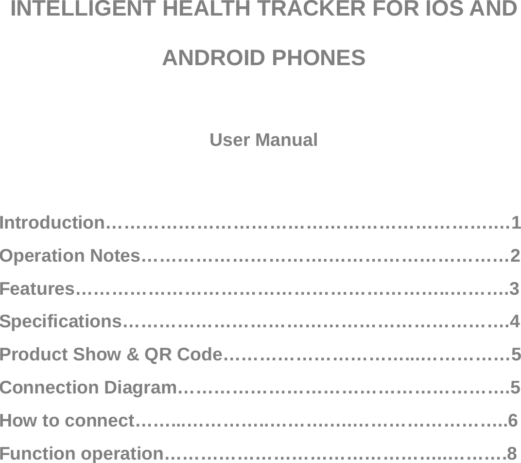    INTELLIGENT HEALTH TRACKER FOR IOS AND ANDROID PHONES  User Manual   Introduction……………………………………………………….…1 Operation Notes………………………….…………………………2 Features……………………………………………………..……….3 Specifications……………………………………………………….4 Product Show &amp; QR Code…………………………...……………5 Connection Diagram……………………………………………….5 How to connect……...…………..……….….……………………..6 Function operation………………………………………..……….8 