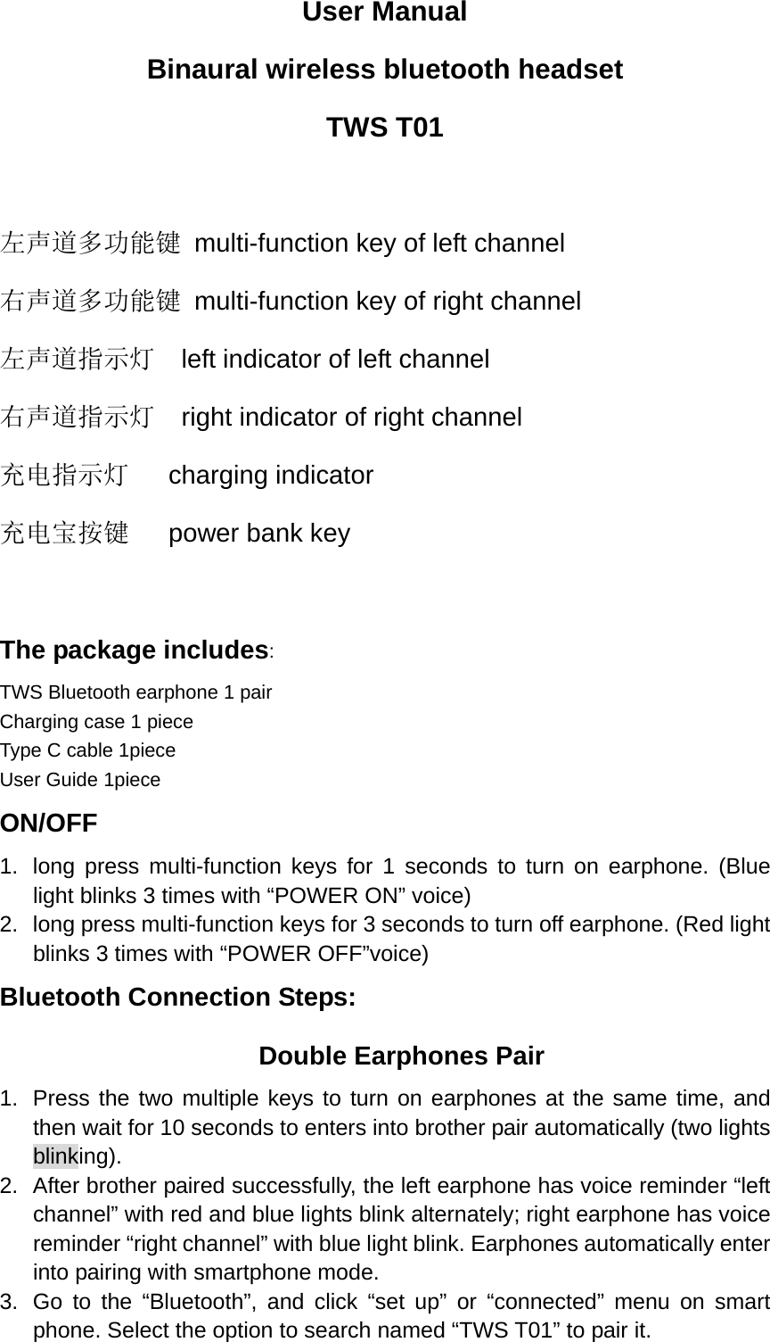 User Manual Binaural wireless bluetooth headset TWS T01  左声道多功能键  multi-function key of left channel 右声道多功能键  multi-function key of right channel 左声道指示灯    left indicator of left channel 右声道指示灯    right indicator of right channel 充电指示灯   charging indicator 充电宝按键   power bank key  The package includes: TWS Bluetooth earphone 1 pair        Charging case 1 piece Type C cable 1piece   User Guide 1piece ON/OFF 1.  long press multi-function keys for 1 seconds to turn on earphone. (Blue light blinks 3 times with “POWER ON” voice) 2.  long press multi-function keys for 3 seconds to turn off earphone. (Red light blinks 3 times with “POWER OFF”voice) Bluetooth Connection Steps: Double Earphones Pair 1.  Press the two multiple keys to turn on earphones at the same time, and then wait for 10 seconds to enters into brother pair automatically (two lights blinking). 2.  After brother paired successfully, the left earphone has voice reminder “left channel” with red and blue lights blink alternately; right earphone has voice reminder “right channel” with blue light blink. Earphones automatically enter into pairing with smartphone mode. 3.  Go to the “Bluetooth”, and click “set up” or “connected” menu on smart phone. Select the option to search named “TWS T01” to pair it. 