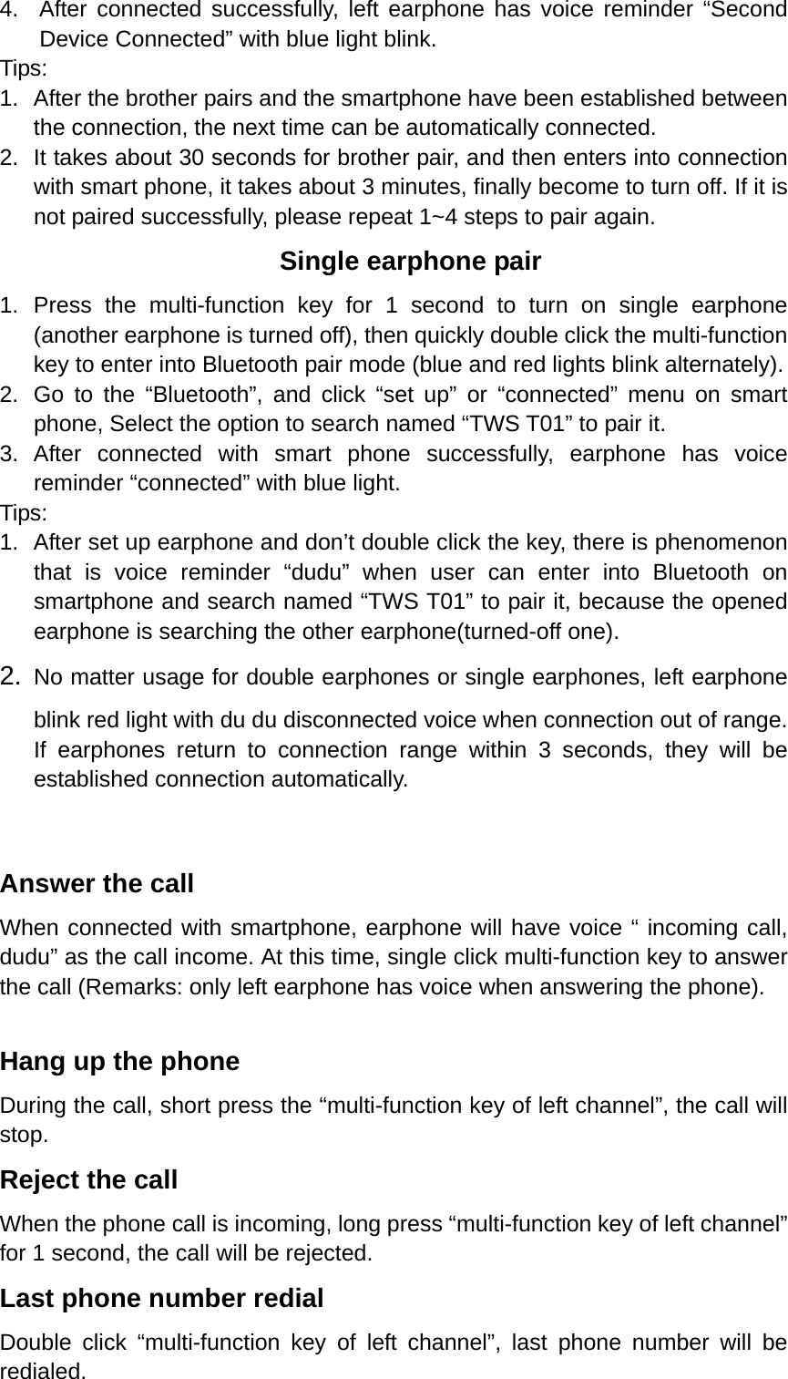 4.  After connected successfully, left earphone has voice reminder “Second Device Connected” with blue light blink. Tips:  1.  After the brother pairs and the smartphone have been established between the connection, the next time can be automatically connected.   2.  It takes about 30 seconds for brother pair, and then enters into connection with smart phone, it takes about 3 minutes, finally become to turn off. If it is not paired successfully, please repeat 1~4 steps to pair again. Single earphone pair 1. Press the multi-function key for 1 second to turn on single earphone (another earphone is turned off), then quickly double click the multi-function key to enter into Bluetooth pair mode (blue and red lights blink alternately). 2.  Go to the “Bluetooth”, and click “set up” or “connected” menu on smart phone, Select the option to search named “TWS T01” to pair it. 3. After connected with smart phone successfully, earphone has voice reminder “connected” with blue light.   Tips: 1.  After set up earphone and don’t double click the key, there is phenomenon that is voice reminder “dudu” when user can enter into Bluetooth on smartphone and search named “TWS T01” to pair it, because the opened earphone is searching the other earphone(turned-off one). 2.  No matter usage for double earphones or single earphones, left earphone blink red light with du du disconnected voice when connection out of range. If earphones return to connection range within 3 seconds, they will be established connection automatically.  Answer the call When connected with smartphone, earphone will have voice “ incoming call, dudu” as the call income. At this time, single click multi-function key to answer the call (Remarks: only left earphone has voice when answering the phone).  Hang up the phone During the call, short press the “multi-function key of left channel”, the call will stop. Reject the call When the phone call is incoming, long press “multi-function key of left channel” for 1 second, the call will be rejected. Last phone number redial Double click “multi-function key of left channel”, last phone number will be redialed. 
