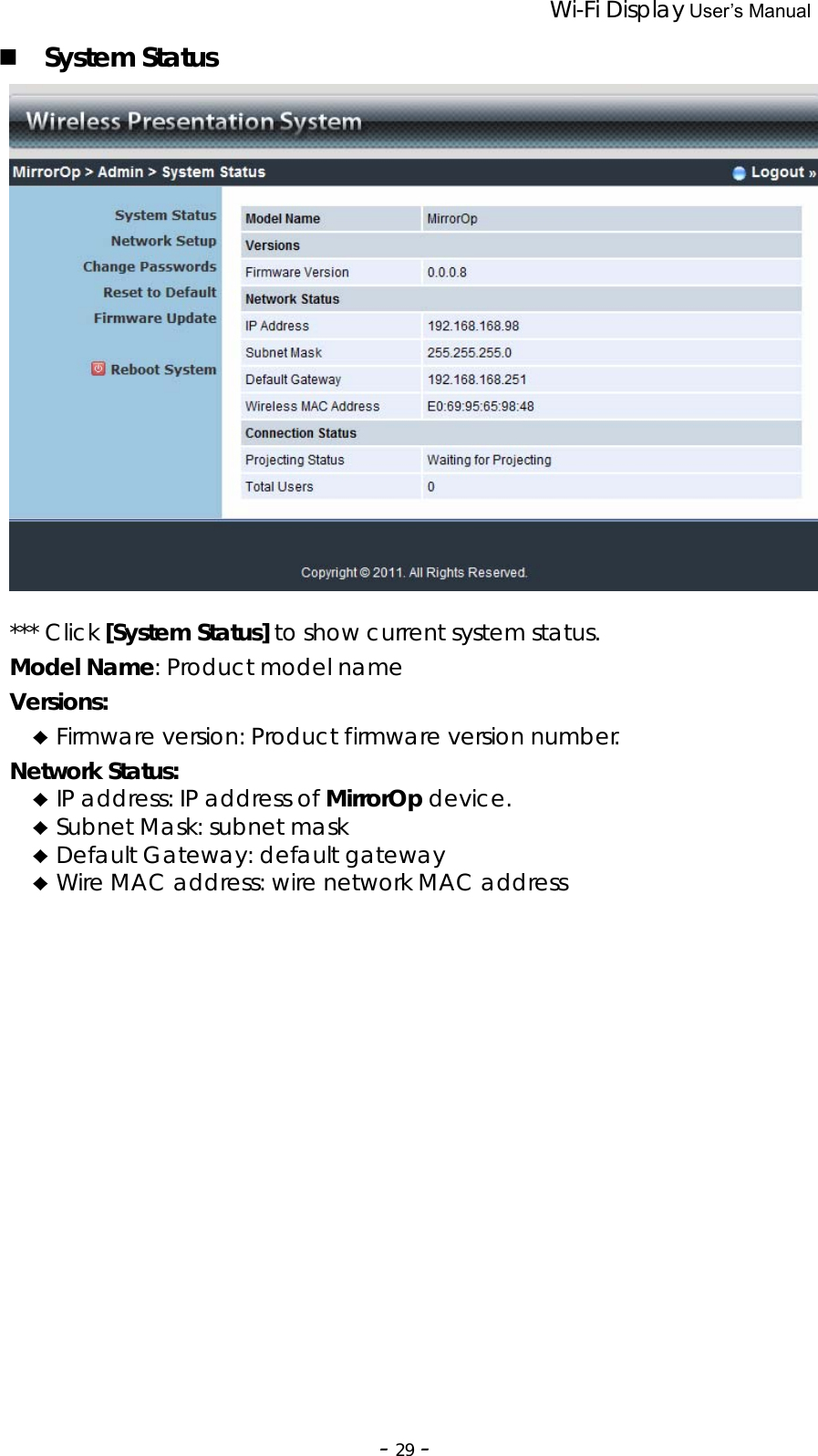                 Wi-Fi Display User’s Manual  ‐29‐ System Status   *** Click [System Status] to show current system status. Model Name: Product model name Versions: ♦ Firmware version: Product firmware version number. Network Status: ♦ IP address: IP address of MirrorOp device. ♦ Subnet Mask: subnet mask ♦ Default Gateway: default gateway ♦ Wire MAC address: wire network MAC address  