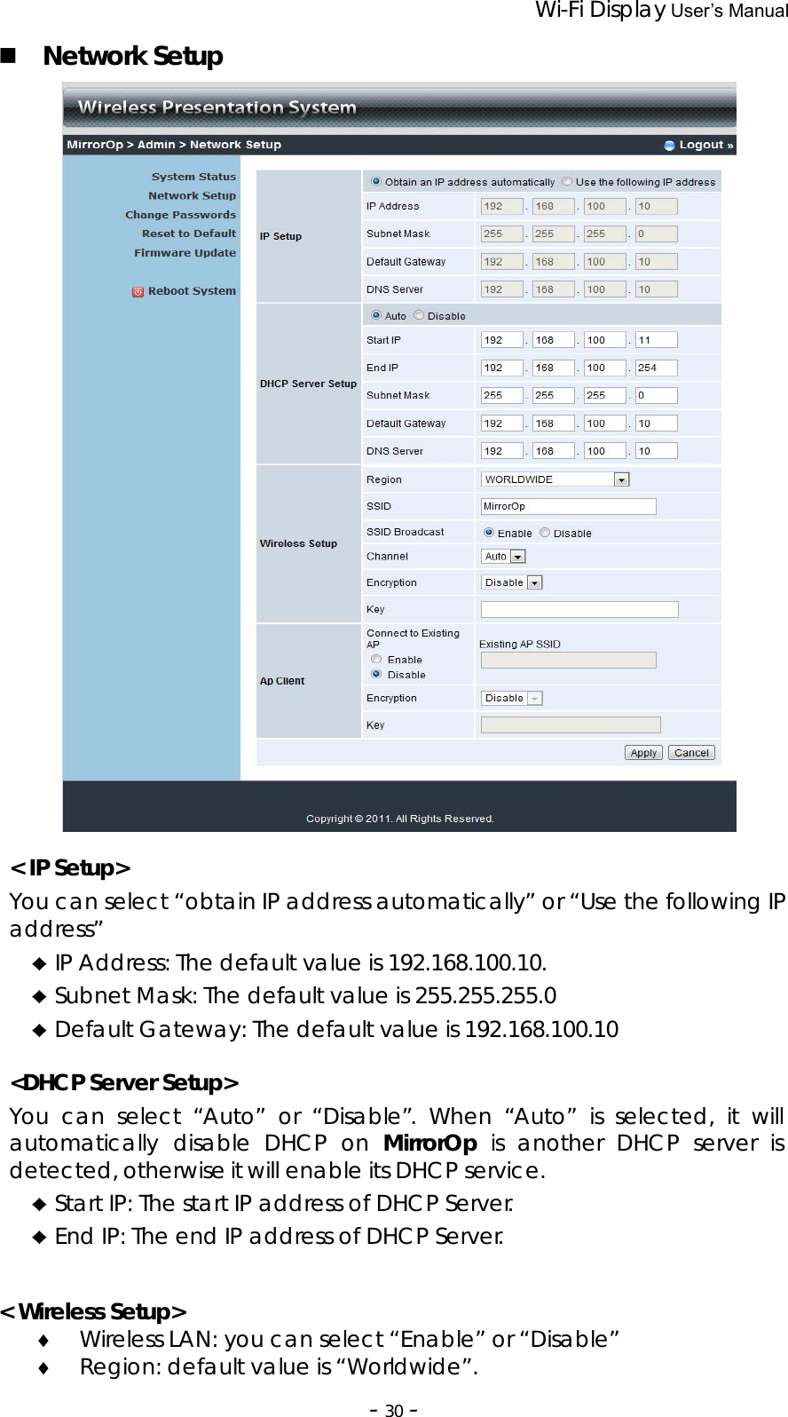                 Wi-Fi Display User’s Manual  ‐30‐ Network Setup   &lt; IP Setup&gt; You can select “obtain IP address automatically” or “Use the following IP address” ♦ IP Address: The default value is 192.168.100.10. ♦ Subnet Mask: The default value is 255.255.255.0 ♦ Default Gateway: The default value is 192.168.100.10  &lt;DHCP Server Setup&gt; You can select “Auto” or “Disable”. When “Auto” is selected, it will automatically disable DHCP on MirrorOp is another DHCP server is detected, otherwise it will enable its DHCP service. ♦ Start IP: The start IP address of DHCP Server. ♦ End IP: The end IP address of DHCP Server.   &lt; Wireless Setup&gt; ♦ Wireless LAN: you can select “Enable” or “Disable” ♦ Region: default value is “Worldwide”. 