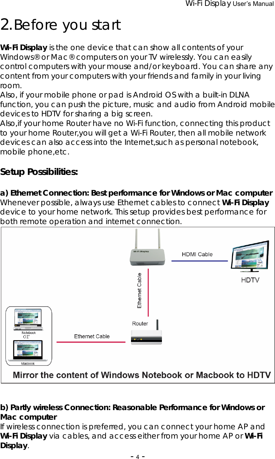 Wi-Fi Display User’s Manual - 4 - 2. Before you start  Wi-Fi Display is the one device that can show all contents of your Windows® or Mac® computers on your TV wirelessly. You can easily control computers with your mouse and/or keyboard. You can share any content from your computers with your friends and family in your living room.  Also, if your mobile phone or pad is Android OS with a built-in DLNA function, you can push the picture, music and audio from Android mobile devices to HDTV for sharing a big screen. Also,if your home Router have no Wi-Fi function, connecting this product to your home Router,you will get a Wi-Fi Router, then all mobile network devices can also access into the Internet,such as personal notebook, mobile phone,etc.  Setup Possibilities:  a) Ethernet Connection: Best performance for Windows or Mac computer Whenever possible, always use Ethernet cables to connect Wi-Fi Display device to your home network. This setup provides best performance for both remote operation and internet connection.    b) Partly wireless Connection: Reasonable Performance for Windows or Mac computer If wireless connection is preferred, you can connect your home AP and Wi-Fi Display via cables, and access either from your home AP or Wi-Fi Display. 