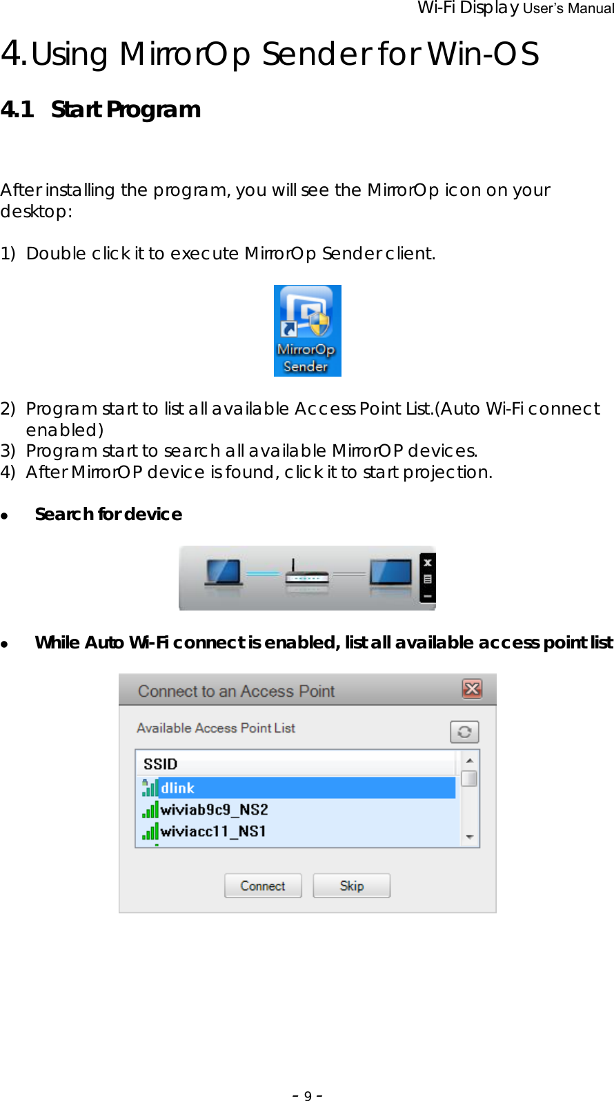                 Wi-Fi Display User’s Manual  ‐9‐4. Using MirrorOp Sender for Win-OS  4.1 Start Program After installing the program, you will see the MirrorOp icon on your desktop:  1) Double click it to execute MirrorOp Sender client.    2) Program start to list all available Access Point List.(Auto Wi-Fi connect enabled) 3) Program start to search all available MirrorOP devices. 4) After MirrorOP device is found, click it to start projection.    z Search for device     z While Auto Wi-Fi connect is enabled, list all available access point list            
