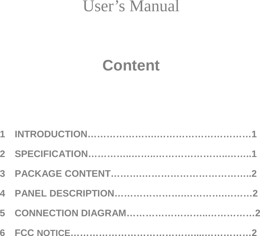  User’s Manual    Content    1  INTRODUCTION………………….…………………………1 2   SPECIFICATION…………..……..…………………..……..1 3   PACKAGE CONTENT……….……………………………..2 4  PANEL DESCRIPTION………………….………….………2 5  CONNECTION DIAGRAM……………………..……………2 6  FCC NOTICE…………………………………....……………2         