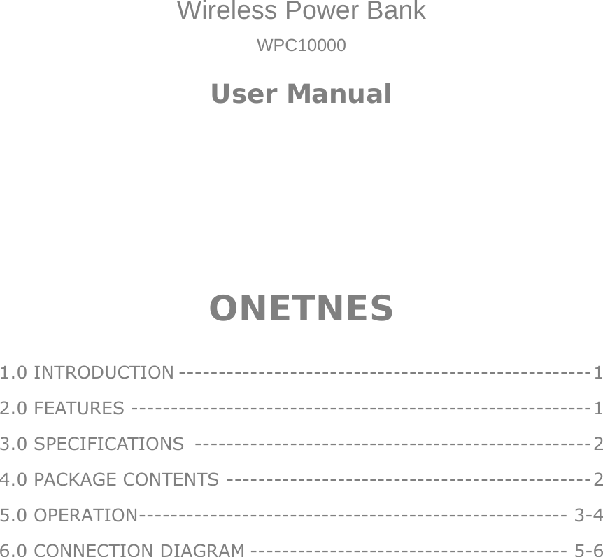     Wireless Power Bank WPC10000 User Manual       ONETNES  1.0 INTRODUCTION ---------------------------------------------------- 1 2.0 FEATURES ---------------------------------------------------------- 1 3.0 SPECIFICATIONS  -------------------------------------------------- 2 4.0 PACKAGE CONTENTS ---------------------------------------------- 2 5.0 OPERATION ------------------------------------------------------ 3-4 6.0 CONNECTION DIAGRAM ---------------------------------------- 5-6 