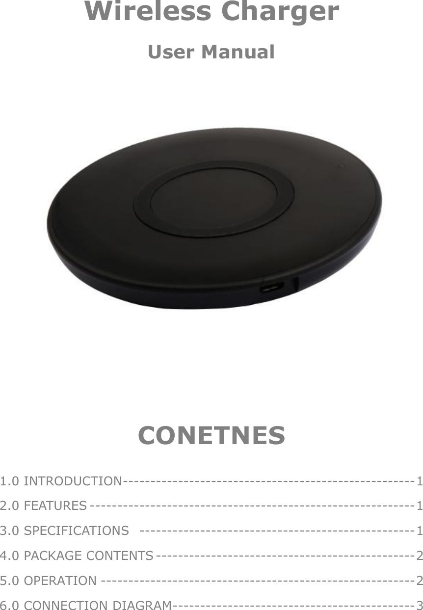     Wireless Charger User Manual         CONETNES  1.0 INTRODUCTION ----------------------------------------------------- 1 2.0 FEATURES ----------------------------------------------------------- 1 3.0 SPECIFICATIONS  -------------------------------------------------- 1 4.0 PACKAGE CONTENTS ----------------------------------------------- 2 5.0 OPERATION --------------------------------------------------------- 2 6.0 CONNECTION DIAGRAM -------------------------------------------- 3 