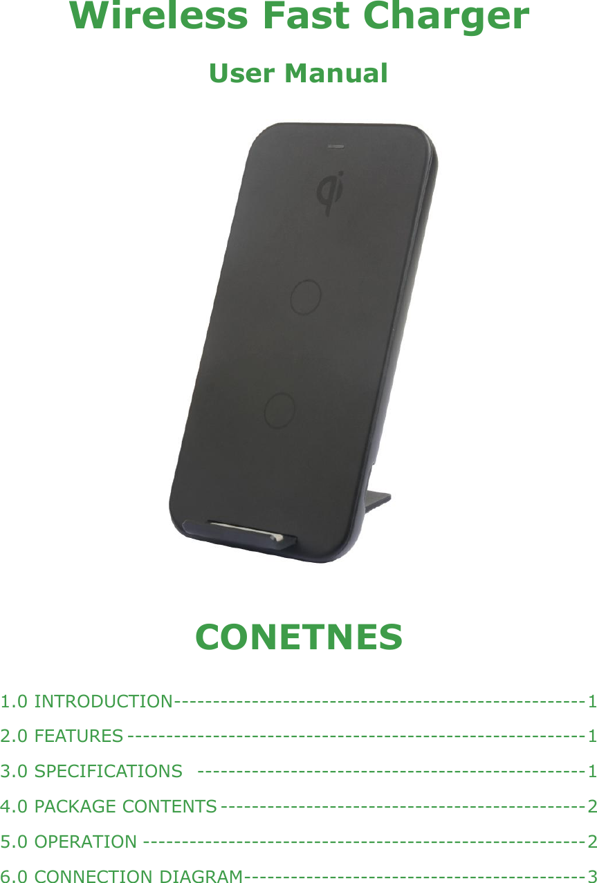     Wireless Fast Charger User Manual     CONETNES  1.0 INTRODUCTION ----------------------------------------------------- 1 2.0 FEATURES ----------------------------------------------------------- 1 3.0 SPECIFICATIONS  -------------------------------------------------- 1 4.0 PACKAGE CONTENTS ----------------------------------------------- 2 5.0 OPERATION --------------------------------------------------------- 2 6.0 CONNECTION DIAGRAM -------------------------------------------- 3 