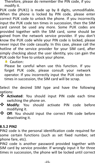 -15- Therefore,pleasedorememberthePINcode,ifyoumodifyit.PUKcode(PUK1)ismadeupby8digits,unmodifiable.WhenthephoneislockedbyPINcode,pleaseentercorrectPUKcodetounlockthephone.IfyouincorrectlyinputthePUKcodetentimesinsuccession,thentheSIMcardcannotbeusedanymore.SomePUKcodesareprovidedtogetherwiththeSIMcard,someshouldbegainedfromthenetworkserviceprovider.Ifyoudon’tknowthePUKcodewhileyourPINcodeislocked,pleaseneverinputthecodecasually.Inthiscase,pleasecallthehotlineoftheserviceproviderforyourSIMcard,aftersimplycheckingabouttheuseridentity,youcangainthePUKcodeforfreetounlockyourphone.Caution：Pleasebecarefulwhenusethisfunction.IfyouforgetPUKcode,pleaseconsultyournetworkoperator.IfyouincorrectlyinputthePUKcodetentimesinsuccession,theSIMcardwillbescrap.SelectthedesiredSIMtypeandhavethefollowingoptions: Activated:YoushouldinputPINcodeeachtimeswitchingthephoneon. Modify:YoushouldactivatePINcodebeforemodifyingit. Off:YoushouldinputthecorrectPINcodebeforedeactivatingit.8.5.2PIN2PIN2codeisthepersonalidentificationcoderequiredforsomecertainfunctions(suchassetfixednumber,setphonefare,etc).PIN2codeisanotherpasswordprovidedtogetherwithSIMcardbyserviceprovider.Ifwronglyinputitforthreetimesinsuccession,thephonewillbelockeduntilcorrect