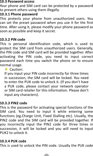 -20- 10.3PasswordaccessYourphoneandSIMcardcanbeprotectedbyapasswordtopreventothersusingthemillegally.10.3.1PhonepasswordThisprotectsyourphonefromunauthorizedusers.Youcansetthepresetpasswordwhenyouuseitforthefirsttime.Afterusingit,pleasemodifyyourphonepasswordassoonaspossibleandkeepitsecret.10.3.2PINcodeThisispersonalidentificationcode,whichisusedtoprotecttheSIMcardfromunauthorizedusers.Generally,thePINcodeandSIMcardwillbeprovidedtogether.AfteractivatingthePINcode,youneedtoinputcorrectpasswordeachtimeyouswitchthephoneontoensurenormalusage.Caution：IfyouinputyourPINcodeincorrectlyforthreetimesinsuccession,theSIMcardwillbelocked.YouneedtoenterthePUKcodetounlockit.(Ifyoudon’thaveaPUKcode,pleasecontactyournetworkoperatororSIMcardretailerforthisinformation.Pleasedon’tinputanycharacters).10.3.3PIN2codeThisisthepasswordforactivatingspecialfunctionsoftheSIMcard.Youneedtoinputitwhileenteringsomefunctions(eg.ChargeUnit,FixedDiallingetc).Usually,thePIN2codeandtheSIMcardwillbeprovidedtogether.IfyouincorrectlyinputthePIN2codeforthreetimesinsuccession,itwillbelockedandyouwillneedtoinputPUK2tounlockit.10.3.4PUKcodeThisisusedtounlockthePINcode.UsuallythePUKcode
