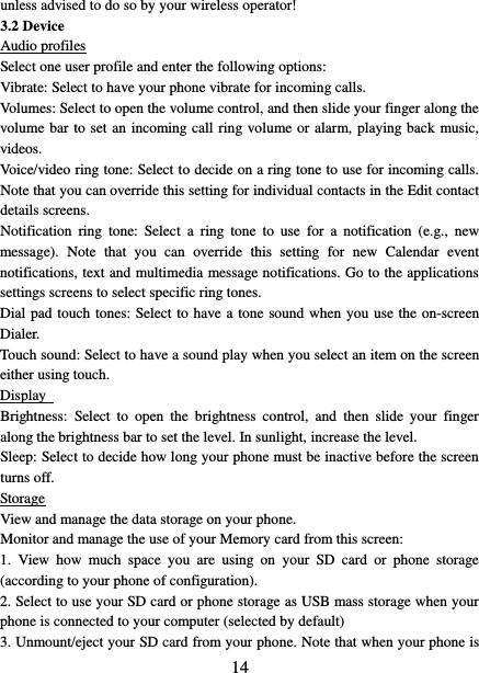   14 unless advised to do so by your wireless operator!   3.2 Device Audio profiles Select one user profile and enter the following options: Vibrate: Select to have your phone vibrate for incoming calls.   Volumes: Select to open the volume control, and then slide your finger along the volume bar to set an incoming call ring volume or alarm, playing back music, videos.   Voice/video ring tone: Select to decide on a ring tone to use for incoming calls. Note that you can override this setting for individual contacts in the Edit contact details screens.   Notification ring  tone:  Select a ring tone to use for  a  notification (e.g., new message).  Note that you can override this setting for new Calendar event notifications, text and multimedia message notifications. Go to the applications settings screens to select specific ring tones.   Dial pad touch tones: Select to have a tone sound when you use the on-screen Dialer.   Touch sound: Select to have a sound play when you select an item on the screen either using touch. Display   Brightness:  Select to open the brightness control, and  then slide your finger along the brightness bar to set the level. In sunlight, increase the level.   Sleep: Select to decide how long your phone must be inactive before the screen turns off.   Storage View and manage the data storage on your phone. Monitor and manage the use of your Memory card from this screen:   1.  View how much space you are using on your SD  card or phone storage (according to your phone of configuration).   2. Select to use your SD card or phone storage as USB mass storage when your phone is connected to your computer (selected by default)   3. Unmount/eject your SD card from your phone. Note that when your phone is 