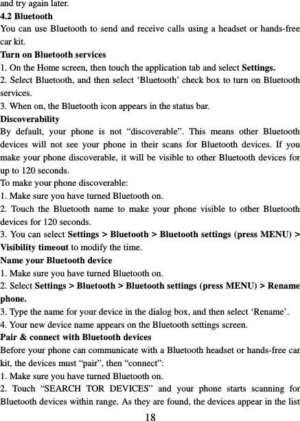   18 and try again later.   4.2 Bluetooth   You can use Bluetooth to send and receive calls using a headset or hands-free car kit.   Turn on Bluetooth services   1. On the Home screen, then touch the application tab and select Settings.   2. Select Bluetooth, and then select ‘Bluetooth’ check box to turn on Bluetooth services.   3. When on, the Bluetooth icon appears in the status bar. Discoverability   By default, your phone is not “discoverable”. This means other Bluetooth devices will not see your phone in their scans for Bluetooth devices. If you make your phone discoverable, it will be visible to other Bluetooth devices for up to 120 seconds.   To make your phone discoverable:   1. Make sure you have turned Bluetooth on. 2.  Touch the Bluetooth name to make your phone visible to other Bluetooth devices for 120 seconds.   3. You can select Settings &gt; Bluetooth &gt; Bluetooth settings (press MENU) &gt; Visibility timeout to modify the time. Name your Bluetooth device   1. Make sure you have turned Bluetooth on. 2. Select Settings &gt; Bluetooth &gt; Bluetooth settings (press MENU) &gt; Rename phone.   3. Type the name for your device in the dialog box, and then select ‘Rename’.   4. Your new device name appears on the Bluetooth settings screen. Pair &amp; connect with Bluetooth devices   Before your phone can communicate with a Bluetooth headset or hands-free car kit, the devices must “pair”, then “connect”:   1. Make sure you have turned Bluetooth on. 2.  Touch  “SEARCH TOR DEVICES”  and your phone starts scanning for Bluetooth devices within range. As they are found, the devices appear in the list 