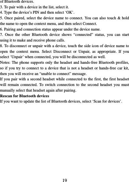   19 of Bluetooth devices.   3. To pair with a device in the list, select it.   4. Type the device’s PIN and then select ‘OK’.   5. Once paired, select the device name to connect. You can also touch &amp; hold the name to open the context menu, and then select Connect.   6. Pairing and connection status appear under the device name.   7.  Once the other Bluetooth device shows “connected” status, you can start using it to make and receive phone calls.   8. To disconnect or unpair with a device, touch the side icon of device name to open  the context menu. Select Disconnect or Unpair, as appropriate. If you select ‘Unpair’ when connected, you will be disconnected as well.   Notes: The phone supports only the headset and hands-free Bluetooth profiles, so if you try to connect to a device that is not a headset or hands-free car kit, then you will receive an “unable to connect” message.   If you pair with a second headset while connected to the first, the first headset will remain connected. To switch connection to the second headset you must manually select that headset again after pairing.   Rescan for Bluetooth devices   If you want to update the list of Bluetooth devices, select ‘Scan for devices’.                