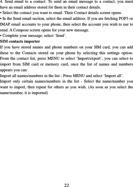   22 4. Send email to a contact: To send an email message to a contact, you must have an email address stored for them in their contact details.   • Select the contact you want to email. Their Contact details screen opens.   • In the Send email section, select the email address. If you are fetching POP3 or IMAP email accounts to your phone, then select the account you wish to use to send. A Compose screen opens for your new message.   • Complete your message, select ‘Send’.   SIM contacts importer If you have stored names and phone numbers on your SIM card, you can add these to the Contacts stored on your phone by selecting this settings option. From the contact list, press MENU to select ‘Import/export’, you can select to import from SIM card or memory card, once the list of names and numbers appears you can:   Import all names/numbers in the list - Press MENU and select ‘Import all’.   Import only certain names/numbers in the list - Select the name/number you want to import, then repeat for others as you wish. (As soon as you select the name/number, it is imported)                 
