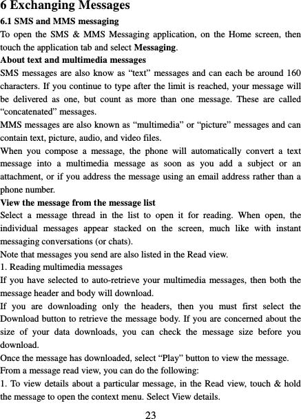   23 6 Exchanging Messages 6.1 SMS and MMS messaging   To open the SMS &amp; MMS Messaging application, on the Home screen, then touch the application tab and select Messaging.   About text and multimedia messages   SMS messages are also know as “text” messages and can each be around 160 characters. If you continue to type after the limit is reached, your message will be delivered as one, but count as more than one message. These are called “concatenated” messages.   MMS messages are also known as “multimedia” or “picture” messages and can contain text, picture, audio, and video files.   When you compose a message, the phone will automatically convert a text message into a multimedia message as soon as you add a subject or an attachment, or if you address the message using an email address rather than a phone number.   View the message from the message list   Select  a message thread in the list to open it for reading. When open, the individual messages appear stacked on the screen, much like with instant messaging conversations (or chats).   Note that messages you send are also listed in the Read view.   1. Reading multimedia messages   If you have selected to auto-retrieve your multimedia messages, then both the message header and body will download. If you are downloading only the headers, then you must first select the Download button to retrieve the message body. If you are concerned about the size of your data downloads, you can check the message size before you download.   Once the message has downloaded, select “Play” button to view the message.   From a message read view, you can do the following:   1. To view details about a particular message, in the Read view, touch &amp; hold the message to open the context menu. Select View details.   