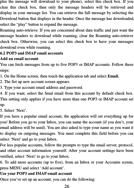  26 plus the message will download to your phone), select this check box. If you clear this check box, then only the message headers will be retrieved and display in your message list. You can retrieve the full message by selecting the Download button that displays in the header. Once the message has downloaded, select the “play” button to expand the message. Roaming auto-retrieve: If you are concerned about data traffic and just want the message headers to download while roaming, clear the Roaming auto-retrieve check box. Otherwise, you can select this check box to have your messages download even while roaming.   6.2 POP3 and IMAP email accounts   Add an email account   You can fetch messages from up to five POP3 or IMAP accounts. Follow these steps:   1. On the Home screen, then touch the application tab and select Email. 2. The Set up new account screen appears. 3. Type your account email address and password. 4. If you want, select the Send email from this account by default check box. This setting only applies if you have more than one POP3 or IMAP account set up.   5. Select ‘Next’.   If you have a popular email account, the application will set everything up for you! Before you go to your Inbox, you can name the account (if you don’t, your email address will be used). You are also asked to type your name as you want it to display on outgoing messages. You must complete this field before you can select ‘Next’ and go to your Inbox.   For less popular accounts, follow the prompts to type the email server, protocol, and other account information yourself. After your account settings have been verified, select ‘Next’ to go to your Inbox.   6. To add more accounts (up to five), from an Inbox or your Accounts screen, press MENU and select ‘Add account’.   Use your POP3 and IMAP email account   Once you’ve set up an account, you can do the following:   