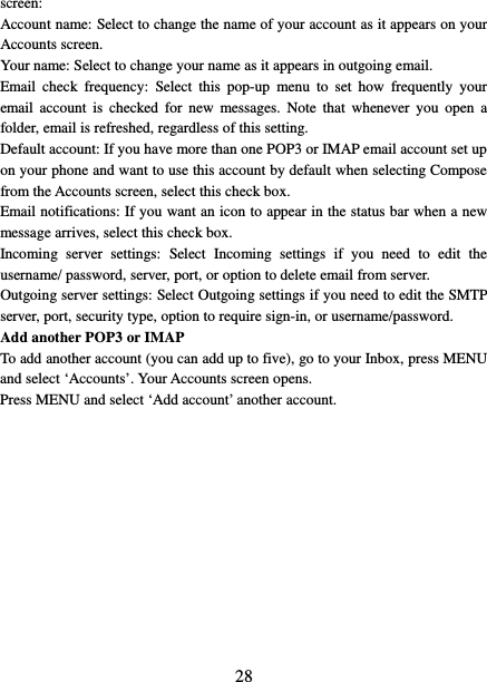   28 screen:   Account name: Select to change the name of your account as it appears on your Accounts screen.   Your name: Select to change your name as it appears in outgoing email.   Email check frequency:  Select this pop-up menu to set how frequently your email account is checked for new messages. Note that whenever you open a folder, email is refreshed, regardless of this setting.   Default account: If you have more than one POP3 or IMAP email account set up on your phone and want to use this account by default when selecting Compose from the Accounts screen, select this check box.   Email notifications: If you want an icon to appear in the status bar when a new message arrives, select this check box.   Incoming server settings:  Select Incoming settings if you need to edit the username/ password, server, port, or option to delete email from server.   Outgoing server settings: Select Outgoing settings if you need to edit the SMTP server, port, security type, option to require sign-in, or username/password.   Add another POP3 or IMAP   To add another account (you can add up to five), go to your Inbox, press MENU and select ‘Accounts’. Your Accounts screen opens. Press MENU and select ‘Add account’ another account.             