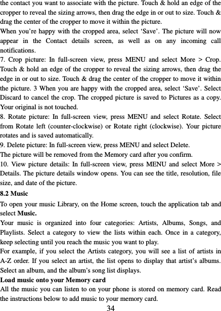   34 the contact you want to associate with the picture. Touch &amp; hold an edge of the cropper to reveal the sizing arrows, then drag the edge in or out to size. Touch &amp; drag the center of the cropper to move it within the picture.   When you’re happy with the cropped area, select ‘Save’. The picture will now appear in the Contact details screen, as well as on any incoming call notifications.   7.  Crop picture:  In full-screen view, press MENU and select More &gt; Crop. Touch &amp; hold an edge of the cropper to reveal the sizing arrows, then drag the edge in or out to size. Touch &amp; drag the center of the cropper to move it within the picture. 3 When you are happy with the cropped area, select ‘Save’. Select Discard to cancel the crop. The cropped picture is saved to Pictures as a copy. Your original is not touched.   8.  Rotate picture:  In full-screen view, press MENU and select Rotate. Select from Rotate left (counter-clockwise) or Rotate right (clockwise). Your picture rotates and is saved automatically.   9. Delete picture: In full-screen view, press MENU and select Delete.     The picture will be removed from the Memory card after you confirm.   10. View picture details:  In full-screen view, press MENU and select More &gt; Details. The picture details window opens. You can see the title, resolution, file size, and date of the picture.   8.2 Music To open your music Library, on the Home screen, touch the application tab and select Music.   Your music is organized into four categories: Artists, Albums, Songs, and Playlists. Select a category to view the lists within each. Once in a category, keep selecting until you reach the music you want to play.   For example, if you select the Artists category, you will see a list of artists in A-Z order. If you select an artist, the list opens to display that artist’s albums. Select an album, and the album’s song list displays.   Load music onto your Memory card All the music you can listen to on your phone is stored on memory card. Read the instructions below to add music to your memory card.   