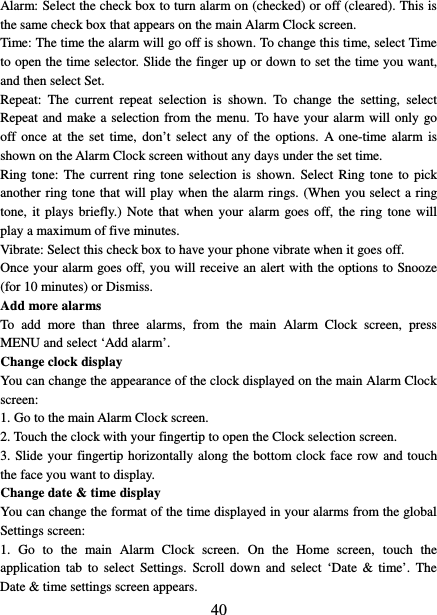   40 Alarm: Select the check box to turn alarm on (checked) or off (cleared). This is the same check box that appears on the main Alarm Clock screen. Time: The time the alarm will go off is shown. To change this time, select Time to open the time selector. Slide the finger up or down to set the time you want, and then select Set.   Repeat:  The current repeat selection is shown. To change the setting, select Repeat and make a selection from the menu. To have your alarm will only go off once at the set time, don’t select any of the options. A one-time alarm is shown on the Alarm Clock screen without any days under the set time. Ring tone: The current ring tone selection is shown. Select Ring tone to pick another ring tone that will play when the alarm rings. (When you select a ring tone, it plays briefly.) Note that when your alarm goes off, the ring tone will play a maximum of five minutes.   Vibrate: Select this check box to have your phone vibrate when it goes off. Once your alarm goes off, you will receive an alert with the options to Snooze (for 10 minutes) or Dismiss.   Add more alarms   To add more than three alarms, from the main Alarm Clock screen, press MENU and select ‘Add alarm’.   Change clock display   You can change the appearance of the clock displayed on the main Alarm Clock screen: 1. Go to the main Alarm Clock screen. 2. Touch the clock with your fingertip to open the Clock selection screen. 3. Slide your fingertip horizontally along the bottom clock face row and touch the face you want to display.   Change date &amp; time display   You can change the format of the time displayed in your alarms from the global Settings screen: 1.  Go to the main Alarm Clock screen. On the Home screen,  touch  the application tab to  select Settings. Scroll down and select ‘Date &amp; time’. The Date &amp; time settings screen appears.   