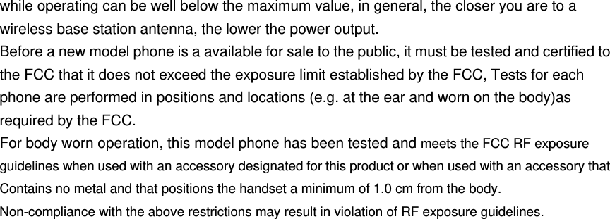 while operating can be well below the maximum value, in general, the closer you are to a wireless base station antenna, the lower the power output. Before a new model phone is a available for sale to the public, it must be tested and certified to the FCC that it does not exceed the exposure limit established by the FCC, Tests for each phone are performed in positions and locations (e.g. at the ear and worn on the body)as required by the FCC. For body worn operation, this model phone has been tested and meets the FCC RF exposure guidelines when used with an accessory designated for this product or when used with an accessory that Contains no metal and that positions the handset a minimum of 1.0 cm from the body. Non-compliance with the above restrictions may result in violation of RF exposure guidelines.    