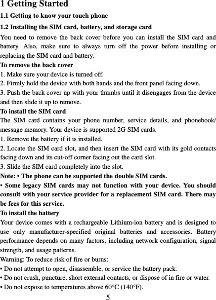   5 1 Getting Started 1.1 Getting to know your touch phone 1.2 Installing the SIM card, battery, and storage card You need to remove the back cover before you can install the SIM card and battery. Also, make sure to always turn off the power before installing or replacing the SIM card and battery. To remove the back cover   1. Make sure your device is turned off. 2. Firmly hold the device with both hands and the front panel facing down.   3. Push the back cover up with your thumbs until it disengages from the device and then slide it up to remove.   To install the SIM card   The SIM card contains your phone number, service details, and phonebook/ message memory. Your device is supported 2G SIM cards.   1. Remove the battery if it is installed.   2. Locate the SIM card slot, and then insert the SIM card with its gold contacts facing down and its cut-off corner facing out the card slot.   3. Slide the SIM card completely into the slot. Note: • The phone can be supported the double SIM cards.   • Some legacy SIM cards may not function with your device. You should consult with your service provider for a replacement SIM card. There may be fees for this service.   To install the battery Your device comes with a rechargeable Lithium-ion battery and is designed to use  only manufacturer-specified original batteries and accessories. Battery performance depends on many factors, including network configuration, signal strength, and usage patterns.         Warning: To reduce risk of fire or burns: • Do not attempt to open, disassemble, or service the battery pack. • Do not crush, puncture, short external contacts, or dispose of in fire or water.   • Do not expose to temperatures above 60°C (140°F).   