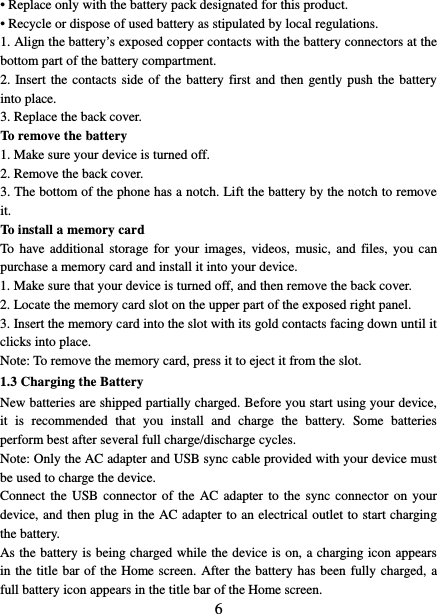   6 • Replace only with the battery pack designated for this product. • Recycle or dispose of used battery as stipulated by local regulations.     1. Align the battery’s exposed copper contacts with the battery connectors at the bottom part of the battery compartment.     2. Insert the contacts side of the battery first and then gently push the battery into place.   3. Replace the back cover. To remove the battery   1. Make sure your device is turned off. 2. Remove the back cover. 3. The bottom of the phone has a notch. Lift the battery by the notch to remove it.   To install a memory card To have additional storage for your images, videos, music, and files, you can purchase a memory card and install it into your device. 1. Make sure that your device is turned off, and then remove the back cover. 2. Locate the memory card slot on the upper part of the exposed right panel. 3. Insert the memory card into the slot with its gold contacts facing down until it clicks into place.     Note: To remove the memory card, press it to eject it from the slot. 1.3 Charging the Battery New batteries are shipped partially charged. Before you start using your device, it is recommended that you install and charge the battery. Some batteries perform best after several full charge/discharge cycles.     Note: Only the AC adapter and USB sync cable provided with your device must be used to charge the device.   Connect the USB connector of the AC adapter to the sync connector on your device, and then plug in the AC adapter to an electrical outlet to start charging the battery.     As the battery is being charged while the device is on, a charging icon appears in the title bar of the Home screen. After the battery has been fully charged, a full battery icon appears in the title bar of the Home screen.     