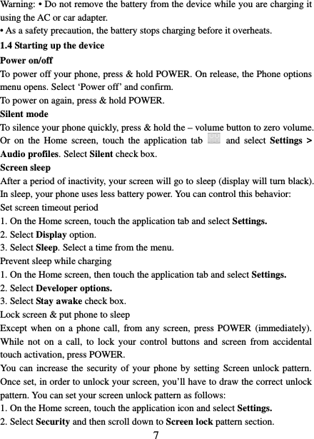   7 Warning: • Do not remove the battery from the device while you are charging it using the AC or car adapter.   • As a safety precaution, the battery stops charging before it overheats. 1.4 Starting up the device Power on/off   To power off your phone, press &amp; hold POWER. On release, the Phone options menu opens. Select ‘Power off’ and confirm.   To power on again, press &amp; hold POWER. Silent mode   To silence your phone quickly, press &amp; hold the – volume button to zero volume. Or  on the Home screen,  touch  the application  tab   and select Settings &gt; Audio profiles. Select Silent check box.   Screen sleep   After a period of inactivity, your screen will go to sleep (display will turn black). In sleep, your phone uses less battery power. You can control this behavior:   Set screen timeout period 1. On the Home screen, touch the application tab and select Settings.   2. Select Display option.   3. Select Sleep. Select a time from the menu.   Prevent sleep while charging 1. On the Home screen, then touch the application tab and select Settings.   2. Select Developer options.   3. Select Stay awake check box.   Lock screen &amp; put phone to sleep   Except when on a phone call, from any screen, press POWER (immediately). While not on a call, to lock your control buttons and screen from accidental touch activation, press POWER. You can increase the security of your phone by setting Screen unlock pattern. Once set, in order to unlock your screen, you’ll have to draw the correct unlock pattern. You can set your screen unlock pattern as follows:   1. On the Home screen, touch the application icon and select Settings.   2. Select Security and then scroll down to Screen lock pattern section. 