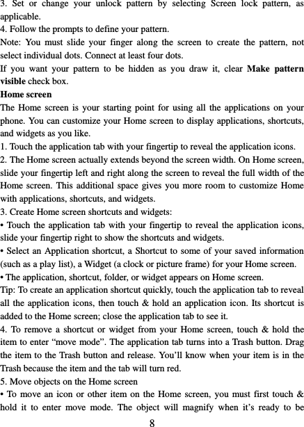   8 3.  Set or change your unlock pattern by selecting  Screen  lock  pattern, as applicable. 4. Follow the prompts to define your pattern.   Note: You must slide your finger along the screen to create the pattern, not select individual dots. Connect at least four dots. If you want your pattern to be hidden as you draw it, clear Make  pattern visible check box.   Home screen The Home screen is your starting point for using all the applications on your phone. You can customize your Home screen to display applications, shortcuts, and widgets as you like.   1. Touch the application tab with your fingertip to reveal the application icons.   2. The Home screen actually extends beyond the screen width. On Home screen, slide your fingertip left and right along the screen to reveal the full width of the Home screen. This additional space gives you more room to customize Home with applications, shortcuts, and widgets.   3. Create Home screen shortcuts and widgets:   • Touch the application tab with your fingertip to reveal the application icons, slide your fingertip right to show the shortcuts and widgets.   • Select an Application shortcut, a Shortcut to some of your saved information (such as a play list), a Widget (a clock or picture frame) for your Home screen.   • The application, shortcut, folder, or widget appears on Home screen.   Tip: To create an application shortcut quickly, touch the application tab to reveal all the application icons, then touch &amp; hold an application icon. Its shortcut is added to the Home screen; close the application tab to see it.   4. To remove a shortcut or widget from your Home screen, touch &amp; hold the item to enter “move mode”. The application tab turns into a Trash button. Drag the item to the Trash button and release. You’ll know when your item is in the Trash because the item and the tab will turn red. 5. Move objects on the Home screen   • To move an icon or other item on the Home screen, you must first touch &amp; hold it to enter move mode. The object will magnify when it’s ready to be 